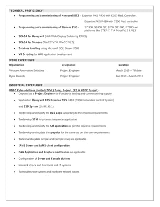 TECHNICAL PROFICIENCY:
• Programming and commissioning of Honeywell DCS - Experion PKS R430 with C300 Red. Controller,
Experion PKS R410 with C300 Red. controller
• Programming and commissioning of Siemens PLC - S7 300, S7400, S7, 1200, S71500, ET200s on
platforms like STEP 7, TIA Portal V12 & V13
• SCADA for Honeywell (HMI Web Display Builder by EPKS)
• SCADA for Siemens (WinCC V7.0, WinCC V12)
• Database handling using Microsoft SQL Server 2008
• VB Scripting for HMI application development
WORK EXPERIENCE:
Organization Designation Duration
Virtuoso Automation Solutions Project Engineer March 2015 – Till date
Dyna Biotech Project Engineer Jan 2013 – March 2015
INDUSTRIAL EXPERIANCE:
ONGC Petro additions Limited (OPaL) Dahej, Gujarat. (PE & HDPE Project)
• Deputed as a Project Engineer for Functional testing and commissioning support
• Worked on Honeywell DCS Experion PKS R410 (C300 Redundant control System)
and ESD System (SM R145.1)
• To develop and modify the DCS Logic according to the process requirements
• To develop SCM for process sequence application
• To develop and modify the SM application as per the process requirements
• To develop and update the graphics for the same as per the user requirements
• To test and update simple and Complex loop as applicable
• IAMS Server and IAMS client configuration
• F&G Application and Graphics modification as applicable
• Configuration of Server and Console stations
• Interlock check and functional test of systems
• To troubleshoot system and hardware related issues
 