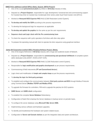 ONGC Petro additions Limited (OPaL) Dahej, Gujarat. (DFCU Project)
• One of the crucial petrochemical plants by ONGC in Oil & Gas industry in India.
• Deputed as a Project Engineer, responsible for Logic development, functional test and commissioning support
for Cracked Gas Drier & Cracked Gas Condensate Drier series under Dual Feed Cracker Unit (DFCU)
• Worked on Honeywell DCS Experion PKS R410 (C300 Redundant control System).
• To develop and modify the SCM according to the process requirements
• To develop the background logic for sequences as applicable
• To develop and update the graphics for the same as per the user requirements
• Sequence check and Logic check with the Pre commissioning team
• To check the sequence with cyclic operation of all driers with drier skip option
• To prepare the operating manual with client to operate the drier sequence using graphical interface
Indian Oil Corporation Limited (IOCL) Paradeep Refinery Project, Odisha.
• One of the largest Refineries in Oil & Gas industry with a huge and scattered cluster of Network.
• Deputed as a Project Engineer, responsible for commissioning and operational fulfillment of complete system
within dedicated Units (DHDT, HCDS & NHT CCR).
• Worked on Honeywell DCS Experion PKS R400.2 (C300 Redundant control System).
• Responsible for logic modification and graphics development as per process requirements.
• Commissioning of field instruments (FF and Conventional devices)
• Logic check and modification of simple and complex loops as per the process requirements.
• To develop the logic for third party packages
• To establish and configure the communication between third party systems and DCS through Modbus Protocols
using Terminal Server (Modbus TCP/IP and Modbus RTU)
• To upgrade the firmware for controllers, FIM and to upgrade the patches for DCS systems
• IAMS Server and IAMS client configuration
• To establish the complete Server Database Redundancy.
• Configuration of batch file to backup the Server database to backup server on periodic basis.
• To configure the server database using Microsoft SQL Server 2008.
• Implementing various software and hardware upgrades.
• To identify and troubleshoot the hardware and system related issues.
• Configuration of Server and Console stations as per the integration data and system architecture.
 