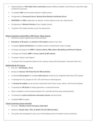 • Implementations of Fibre Optic Inter connectivity between different Satellite Control Rooms using Fiber Optic
to Ethernet Convertors.
• To establish DSA communication between multiple servers.
• Configuration of Community Server, Backup Client Machine and Backup Server.
• SAFEVIEW and IKB configuration at operator console stations as per user requirements.
• Configuration of Network Switches (Cisco Catalyst Series).
• To perform INC related activities as per the requirement.
Reliance Industries Limited (RIL) LTHE Project Dahej, Gujarat.
• Worked for project engineering and documentation
• Calculation of IO points and selection of IO modules based on the same
• To prepare System Architecture for complete system considering the scope of supply
• To design and prepare the HDM for System cabinet, PDB cabinet, Marshalling and Network Cabinets
• To Design and Prepare HDM for Server cabinet & IRP cabinets
• To prepare Typical Loop Diagram
• To prepare the IO assignment based on the customer inputs (JB wiring details, Instrument Index etc.)
MAXIFLOW 80 TFF System
• End user : EU Biologics, Korea
• Worked on Siemens TIA Portal V12 (S7 300 Controller)
• To develop PLC program for complete batch process carried out by Tangential Fluid Flow (TFF) System
• To develop the PLC program for CIP, SIP and Pressure Hold Sequence.
• To develop the graphics as per process requirement with Control Loops, Alarms, and Process Displays.
• To develop the VB Script for Report generation in customized format
• Work to establish a communication between PLC and HMI and third party interfaces(DCS).
• To develop the system architecture and design schemes and documents.
• Completed FAT of project.
Tubular Centrifuge System with Skid
• End User : Shantha (a Sanofi Company), Hyderabad
• Worked on Simatic Step 7 V5.5, & WinCC V11 (S7 300 Controller)
• The system was developed to carry out an intermediate process of trivalent vaccine production.
 