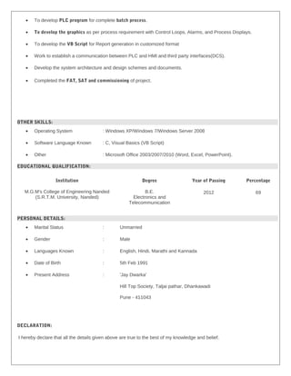• To develop PLC program for complete batch process.
• To develop the graphics as per process requirement with Control Loops, Alarms, and Process Displays.
• To develop the VB Script for Report generation in customized format
• Work to establish a communication between PLC and HMI and third party interfaces(DCS).
• Develop the system architecture and design schemes and documents.
• Completed the FAT, SAT and commissioning of project.
OTHER SKILLS:
• Operating System : Windows XP/Windows 7/Windows Server 2008
• Software Language Known : C, Visual Basics (VB Script)
• Other : Microsoft Office 2003/2007/2010 (Word, Excel, PowerPoint).
EDUCATIONAL QUALIFICATION:
Institution Degree Year of Passing Percentage
M.G.M's College of Engineering Nanded
(S.R.T.M. University, Nanded)
B.E.
Electronics and
Telecommunication
2012 69
PERSONAL DETAILS:
• Marital Status : Unmarried
• Gender : Male
• Languages Known : English, Hindi, Marathi and Kannada
• Date of Birth : 5th Feb 1991
• Present Address : 'Jay Dwarka'
Hill Top Society, Taljai pathar, Dhankawadi
Pune - 411043
DECLARATION:
I hereby declare that all the details given above are true to the best of my knowledge and belief.
 