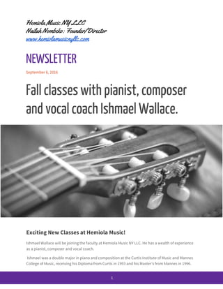 Hemiola Music NY LLC
Nailah Nombeko: Founder/Director
www.hemiolamusicnyllc.com
NEWSLETTER
September 6, 2016
Fall classes with pianist, composer
and vocal coach Ishmael Wallace.
Exciting New Classes at Hemiola Music!
Ishmael Wallace will be joining the faculty at Hemiola Music NY LLC. He has a wealth of experience
as a pianist, composer and vocal coach.
Ishmael was a double major in piano and composition at the Curtis institute of Music and Mannes
College of Music, receiving his Diploma from Curtis in 1993 and his Master’s from Mannes in 1996.
1
 