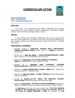CURRICULUM VITAE
BINOY REGHUNATH
Phone: +971506524719
Email :binoyreghunath@gmail.com
OBJECTIVE:
To be part in an organization which offers Challenging Task, Creative
Environment that would utilize my Skills & Willingness in directing for Quality
Service, Growth, Profit and a Bright Career in Future.
PROFILE:
A goal oriented, self-motivated, professional, with a strong career graph
with 10+ years experience in the field of Food and Production.Considered as a
quick decision marker with balanced approach, passion for job and a complete
team player.
PROFESSIONAL EXPERIENCE:
 Presently working in ANATOLIA TURKISH GRILL RESTAURANT-
LONDON BUSINESS GROUP, Dubai, U.A.E, as a Cheffrom September
2015till date.
 Worked as a Chef De Partie in ROYALCARIBBEANCRUISE LINES,
Miami, Florida, U.S. from December 2012 May 2015.
 Worked as a Chief Cookin M/V FOCUS ADMIRALTY (SEISMIC
SHIP)from September 23rd
2011 to March 8th
2012.
 Worked as a Specialty Chef inPREMAAS CUISINES
PRIVATELIMITED,Singaporefrom June 6th
2011 to September 22nd
2011.
 Worked as CookforNORWEGIAN CRUISE LINES,Miami, Florida,U.S.A
fromApril 2009 to 1st
December 2010.
 Worked as Chef De Partie forTUNGA REGALE,MumbaifromSeptember
2008 to March2009.
 Worked as Commi IforITC HOTEL THE MARATHA LUXUARY
COLLECTION, Mumbai fromAugust 2007 toAugust 2008.
 Worked as Commi IIIfor THE LEELA PALACE KEMPINSKI,Bangalore–an
Affiliate of Kempinski Hotels and Resorts from November 2005to July2007.
(A StarDeluxe Hotel that has been awarded the “FIVE STAR DIAMOND
AWARD IN 2004 (AAHS),Best Hotel among New Business Hotels in
the World by FORBES MAGAZINE in 2002, and awarded the CNN
 