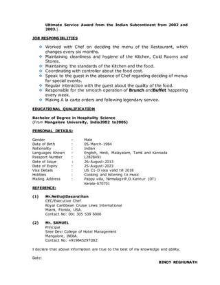 Ultimate Service Award from the Indian Subcontinent from 2002 and
2003.)
JOB RESPONSIBLITIES
 Worked with Chef on deciding the menu of the Restaurant, which
changes every six months.
 Maintaining cleanliness and hygiene of the Kitchen, Cold Rooms and
Stores.
 Maintaining the standards of the Kitchen and the food.
 Coordinating with controller about the food cost.
 Speak to the guest in the absence of Chef regarding deciding of menus
for special events.
 Regular interaction with the guest about the quality of the food.
 Responsible for the smooth operation of Brunch andBuffet happening
every week.
 Making A la carte orders and following legendary service.
EDUCATIONAL QUALIFICATION
Bachelor of Degree in Hospitality Science
(From Mangalore University, India2002 to2005)
PERSONAL DETAILS:
Gender : Male
Date of Birth : 05-March-1984
Nationality : Indian
Languages Known : English, Hindi, Malayalam, Tamil and Kannada
Passport Number : L2828491
Date of Issue : 26-August-2013
Date of Expiry : 25-August-2023
Visa Details : US C1-D visa valid till 2018
Hobbies : Cooking and listening to music
Mailing Address : Pappy villa, NirmalagiriP.O.Kannur (DT)
Kerala-670701
REFERENCE:
(1) Mr.NethajiDasarathan
CEC/Executive Chef
Royal Caribbean Cruise Lines International
Miami, Florida, USA.
Contact No: 001 305 539 6000
(2) Mr. SAMUEL
Principal
Sree Devi College of Hotel Management
Mangalore, INDIA.
Contact No: +919845297082
I declare that above information are true to the best of my knowledge and ability.
Date:
BINOY REGHUNATH
 