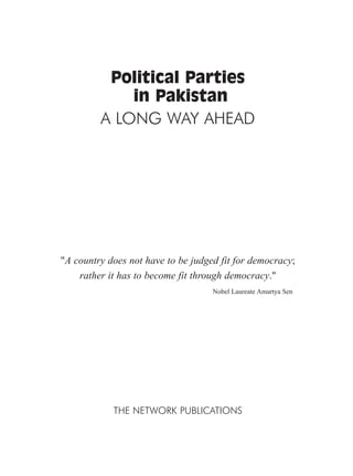 Political Parties
in Pakistan
A LONG WAY AHEAD
"A country does not have to be judged fit for democracy;
rather it has to become fit through democracy."
Nobel Laureate Amartya Sen
THE NETWORK PUBLICATIONS
 