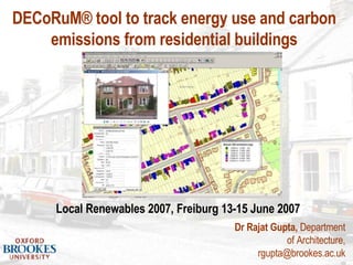 Dr Rajat Gupta,  Department of Architecture, rgupta@brookes.ac.uk Local Renewables 2007, Freiburg 13-15 June 2007 DECoRuM® tool to track energy use and carbon emissions from residential buildings 