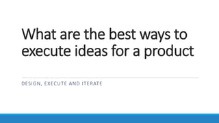 What are the best ways to
execute ideas for a product
DESIGN, EXECUTE AND ITERATE
 