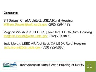 Contacts:

Bill Downs, Chief Architect, USDA Rural Housing
William.Downs@wdc.usda.gov (202) 720-1499

Meghan Walsh, AIA, LEED AP, Architect, USDA Rural Housing
Meghan.Walsh@wdc.usda.gov (202) 205-9590

Judy Moran, LEED AP, Architect, CA USDA Rural Housing
 judy.moran@ca.usda.gov (530) 792-5826




            Innovations in Rural Green Building at USDA
                              515                         11
 