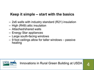 Keep it simple – start with the basics

–   2x6 walls with industry standard (R21) insulation
–   High (R49) attic insulation
–   Attached/shared walls
–   Energy Star appliances
–   Large south-facing windows
–   9 foot ceilings allow for taller windows – passive
    heating




          Innovations in Rural Green Building at USDA
                            515                          4
 