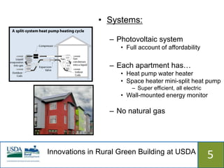 • Systems:

                  – Photovoltaic system
                     • Full account of affordability

                  – Each apartment has…
                     • Heat pump water heater
                     • Space heater mini-split heat pump
                         – Super efficient, all electric
                     • Wall-mounted energy monitor

                  – No natural gas




Innovations in Rural Green Building at USDA
                  515                                      5
 