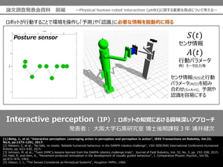 Interactive perceptionIP: ܥåȤ֪ҙˤdζץ`
[1] Bohg, J., et al. "Interactive perception: Leveraging action in perception and perception in action", IEEE Transactions on Robotics, Vol.33,
No.6, pp.1273-1291, 2017.
[2] Atkeson, C. et al., "No falls, no resets: Reliable humanoid behaviour in the DARPA robotics challenge", 15th IEEE/RAS International Conference Humanoid
Robots, pp. 623C630, 2015.
[3] Johnson, M. et al., "Team IHMCs lessons learned from the DARPA robotics challenge trials", Journal of Field Robotics, Vol. 32, No. 2, pp. 192C208, 2015.
[4] Held, R. and Hein, A., "Movement-produced stimulation in the development of visually guided behaviour", J. Comparative Physiol. Psychol., Vol.56,
pp.872C876, 1963.
[5] Gibson, J. J., "The Senses Considered as Perceptual Systems", Houghton Mif?in, 1966.
kߣ ѧʯ\о ʿṇ ־
Posture sensor ?(?)

?(?)
Єӥѥ`
`
ܥåȤЄӤ뤳Ȥǭhy䡸JR˱Ҫ܄ӵĤ˵ä
(S(t))Є
ѥ`(A(t))M
Ϥ碌(SAt)y
JRפˤ
Փ{˰kY ǰ Physical human-robot interaction (pHRI)vҪҕˤĤƿ롫
 