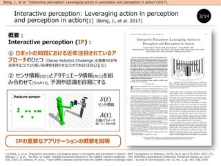 Ҫ
Interactive perception (IP)
 ܥåȤ֪ҙˤעĿƤ륢
ץ`ΤҤȤģDarpa Robotics Challenge ߤIP
ä뤳ȤǤߤԤ֤뤳ȤǤעĿ[2][3]
 (S(t))ȥ奨`(A(t))M
ߺϤ碌(SAt), yJRפˤ
IPҪʥץꥱ`θҪh
Interactive perception: Leveraging action in perception
and perception in action[1]Bohg, J., et al. 2017)
3/14
[1] Bohg, J., et al. "Interactive perception: Leveraging action in perception and perception in action", IEEE Transactions on Robotics, Vol.33, No.6, pp.1273-1291, 2017. [2]
Atkeson, C. et al., "No falls, no resets: Reliable humanoid behavior in the DARPA robotics challenge", 15th IEEE/RAS International Conference Humanoid Robots, pp. 623C
630, 2015.[3] Johnson, M. et al., "Team IHMCs lessons learned from the DARPA robotics challenge trials", Journal of Field Robotics, Vol. 32, No. 2, pp. 192C208, 2015.
Bohg, J., et al. Interactive perception: Leveraging action in perception and perception in action(2017).
Posture sensor
?(?)

?(?)
Єӥѥ`
`
 