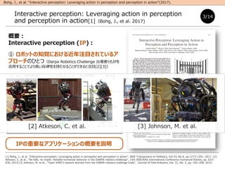 Ҫ
Interactive perception (IP)
 ܥåȤ֪ҙˤעĿƤ륢
ץ`ΤҤȤģDarpa Robotics Challenge ߤIP
ä뤳ȤǤߤԤ֤뤳ȤǤעĿ[2][3]
 (S(t))ȥ奨`(A(t))M
ߺϤ碌(SAt), yJRפˤ
IPҪʥץꥱ`θҪh
Interactive perception: Leveraging action in perception
and perception in action[1]Bohg, J., et al. 2017)
3/14
[1] Bohg, J., et al. "Interactive perception: Leveraging action in perception and perception in action", IEEE Transactions on Robotics, Vol.33, No.6, pp.1273-1291, 2017. [2]
Atkeson, C. et al., "No falls, no resets: Reliable humanoid behavior in the DARPA robotics challenge", 15th IEEE/RAS International Conference Humanoid Robots, pp. 623C
630, 2015.[3] Johnson, M. et al., "Team IHMCs lessons learned from the DARPA robotics challenge trials", Journal of Field Robotics, Vol. 32, No. 2, pp. 192C208, 2015.
Bohg, J., et al. Interactive perception: Leveraging action in perception and perception in action(2017).
Posture sensor
?(?)

?(?)
Єӥѥ`
`
[2] Atkeson, C. et al. [3] Johnson, M. et al.
 