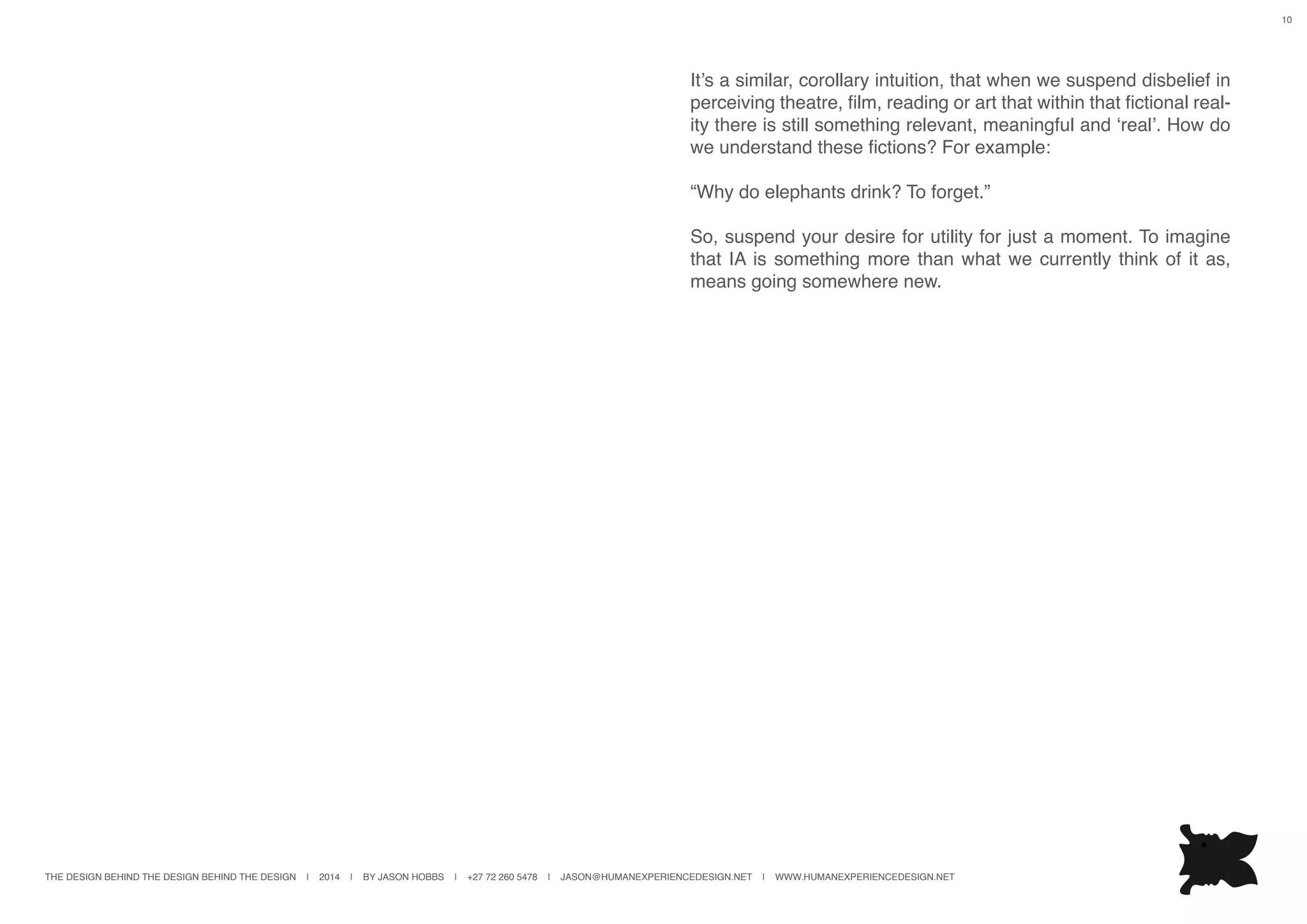THE DESIGN BEHIND THE DESIGN BEHIND THE DESIGN | 2014 | BY JASON HOBBS | +27 72 260 5478 | JASON@HUMANEXPERIENCEDESIGN.NET | WWW.HUMANEXPERIENCEDESIGN.NET
10
It’s a similar, corollary intuition, that when we suspend disbelief in
perceiving theatre, film, reading or art that within that fictional real-
ity there is still something relevant, meaningful and ‘real’. How do
we understand these fictions? For example:
“Why do elephants drink? To forget.”
So, suspend your desire for utility for just a moment. To imagine
that IA is something more than what we currently think of it as,
means going somewhere new.
 