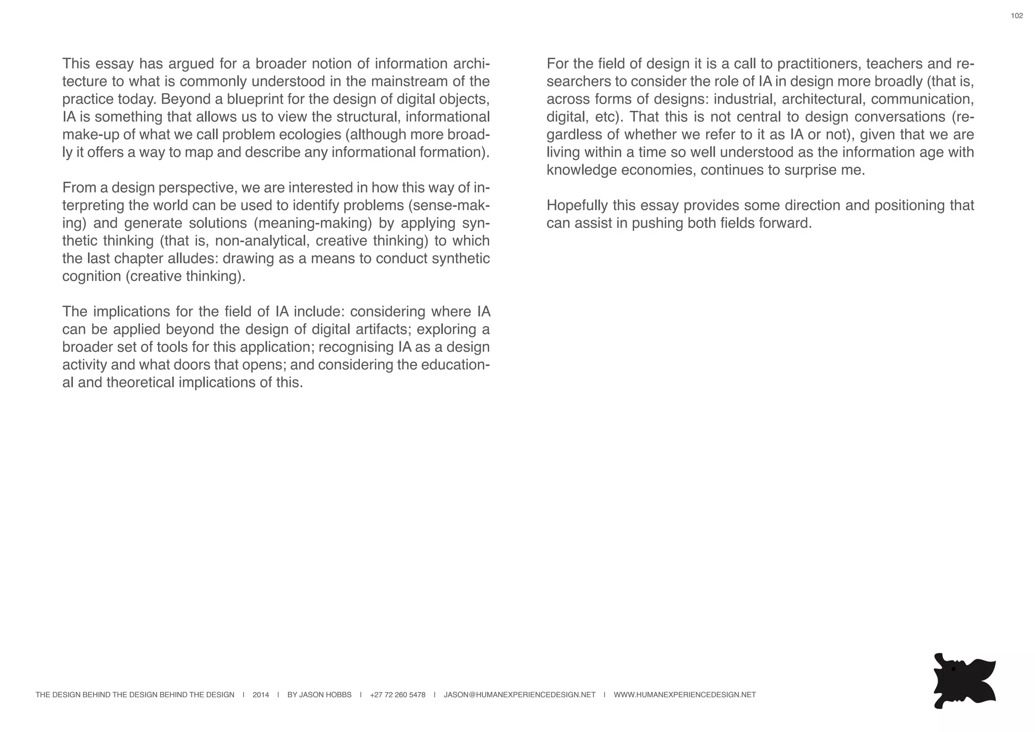 THE DESIGN BEHIND THE DESIGN BEHIND THE DESIGN | 2014 | BY JASON HOBBS | +27 72 260 5478 | JASON@HUMANEXPERIENCEDESIGN.NET | WWW.HUMANEXPERIENCEDESIGN.NET
102
This essay has argued for a broader notion of information archi-
tecture to what is commonly understood in the mainstream of the
practice today. Beyond a blueprint for the design of digital objects,
IA is something that allows us to view the structural, informational
make-up of what we call problem ecologies (although more broad-
ly it offers a way to map and describe any informational formation).
From a design perspective, we are interested in how this way of in-
terpreting the world can be used to identify problems (sense-mak-
ing) and generate solutions (meaning-making) by applying syn-
thetic thinking (that is, non-analytical, creative thinking) to which
the last chapter alludes: drawing as a means to conduct synthetic
cognition (creative thinking).
The implications for the field of IA include: considering where IA
can be applied beyond the design of digital artifacts; exploring a
broader set of tools for this application; recognising IA as a design
activity and what doors that opens; and considering the education-
al and theoretical implications of this.
For the field of design it is a call to practitioners, teachers and re-
searchers to consider the role of IA in design more broadly (that is,
across forms of designs: industrial, architectural, communication,
digital, etc). That this is not central to design conversations (re-
gardless of whether we refer to it as IA or not), given that we are
living within a time so well understood as the information age with
knowledge economies, continues to surprise me.
Hopefully this essay provides some direction and positioning that
can assist in pushing both fields forward.
 