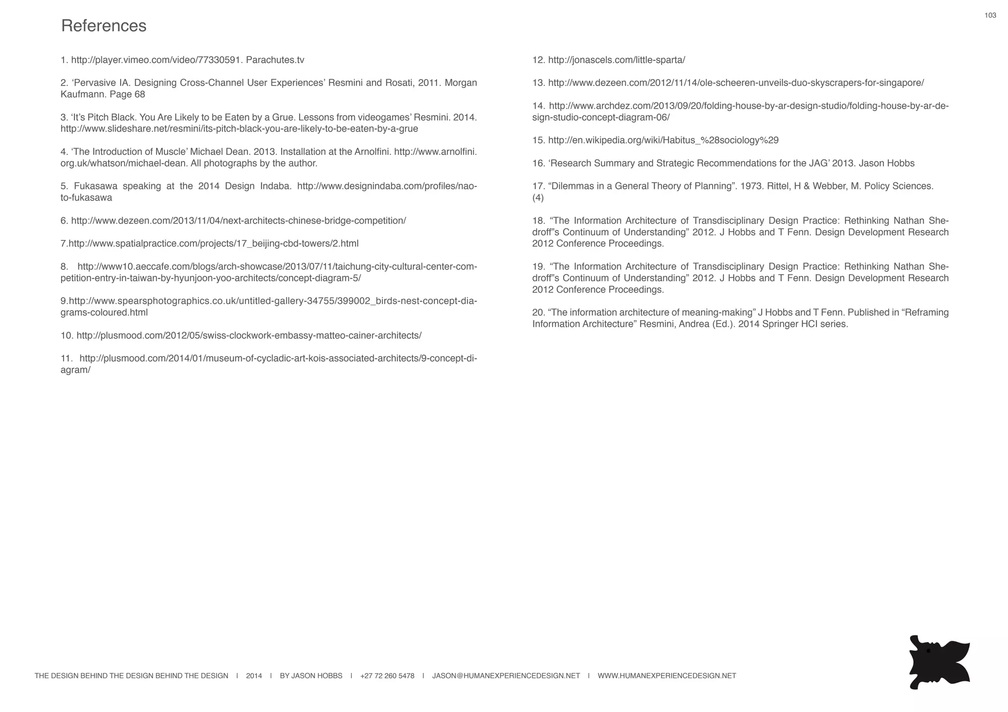 THE DESIGN BEHIND THE DESIGN BEHIND THE DESIGN | 2014 | BY JASON HOBBS | +27 72 260 5478 | JASON@HUMANEXPERIENCEDESIGN.NET | WWW.HUMANEXPERIENCEDESIGN.NET
103
1. http://player.vimeo.com/video/77330591. Parachutes.tv
2. ‘Pervasive IA. Designing Cross-Channel User Experiences’ Resmini and Rosati, 2011. Morgan
Kaufmann. Page 68
3. ‘It’s Pitch Black. You Are Likely to be Eaten by a Grue. Lessons from videogames’ Resmini. 2014.
http://www.slideshare.net/resmini/its-pitch-black-you-are-likely-to-be-eaten-by-a-grue
4. ‘The Introduction of Muscle’ Michael Dean. 2013. Installation at the Arnolfini. http://www.arnolfini.
org.uk/whatson/michael-dean. All photographs by the author.
5. Fukasawa speaking at the 2014 Design Indaba. http://www.designindaba.com/profiles/nao-
to-fukasawa
6. http://www.dezeen.com/2013/11/04/next-architects-chinese-bridge-competition/
7.http://www.spatialpractice.com/projects/17_beijing-cbd-towers/2.html
8. http://www10.aeccafe.com/blogs/arch-showcase/2013/07/11/taichung-city-cultural-center-com-
petition-entry-in-taiwan-by-hyunjoon-yoo-architects/concept-diagram-5/
9.http://www.spearsphotographics.co.uk/untitled-gallery-34755/399002_birds-nest-concept-dia-
grams-coloured.html
10. http://plusmood.com/2012/05/swiss-clockwork-embassy-matteo-cainer-architects/
11. http://plusmood.com/2014/01/museum-of-cycladic-art-kois-associated-architects/9-concept-di-
agram/
12. http://jonascels.com/little-sparta/
13. http://www.dezeen.com/2012/11/14/ole-scheeren-unveils-duo-skyscrapers-for-singapore/
14. http://www.archdez.com/2013/09/20/folding-house-by-ar-design-studio/folding-house-by-ar-de-
sign-studio-concept-diagram-06/
15. http://en.wikipedia.org/wiki/Habitus_%28sociology%29
16. ‘Research Summary and Strategic Recommendations for the JAG’ 2013. Jason Hobbs
17. “Dilemmas in a General Theory of Planning”. 1973. Rittel, H & Webber, M. Policy Sciences.
(4)
18. “The Information Architecture of Transdisciplinary Design Practice: Rethinking Nathan She-
droff‟s Continuum of Understanding” 2012. J Hobbs and T Fenn. Design Development Research
2012 Conference Proceedings.
19. “The Information Architecture of Transdisciplinary Design Practice: Rethinking Nathan She-
droff‟s Continuum of Understanding” 2012. J Hobbs and T Fenn. Design Development Research
2012 Conference Proceedings.
20. “The information architecture of meaning-making” J Hobbs and T Fenn. Published in “Reframing
Information Architecture” Resmini, Andrea (Ed.). 2014 Springer HCI series.
References
 