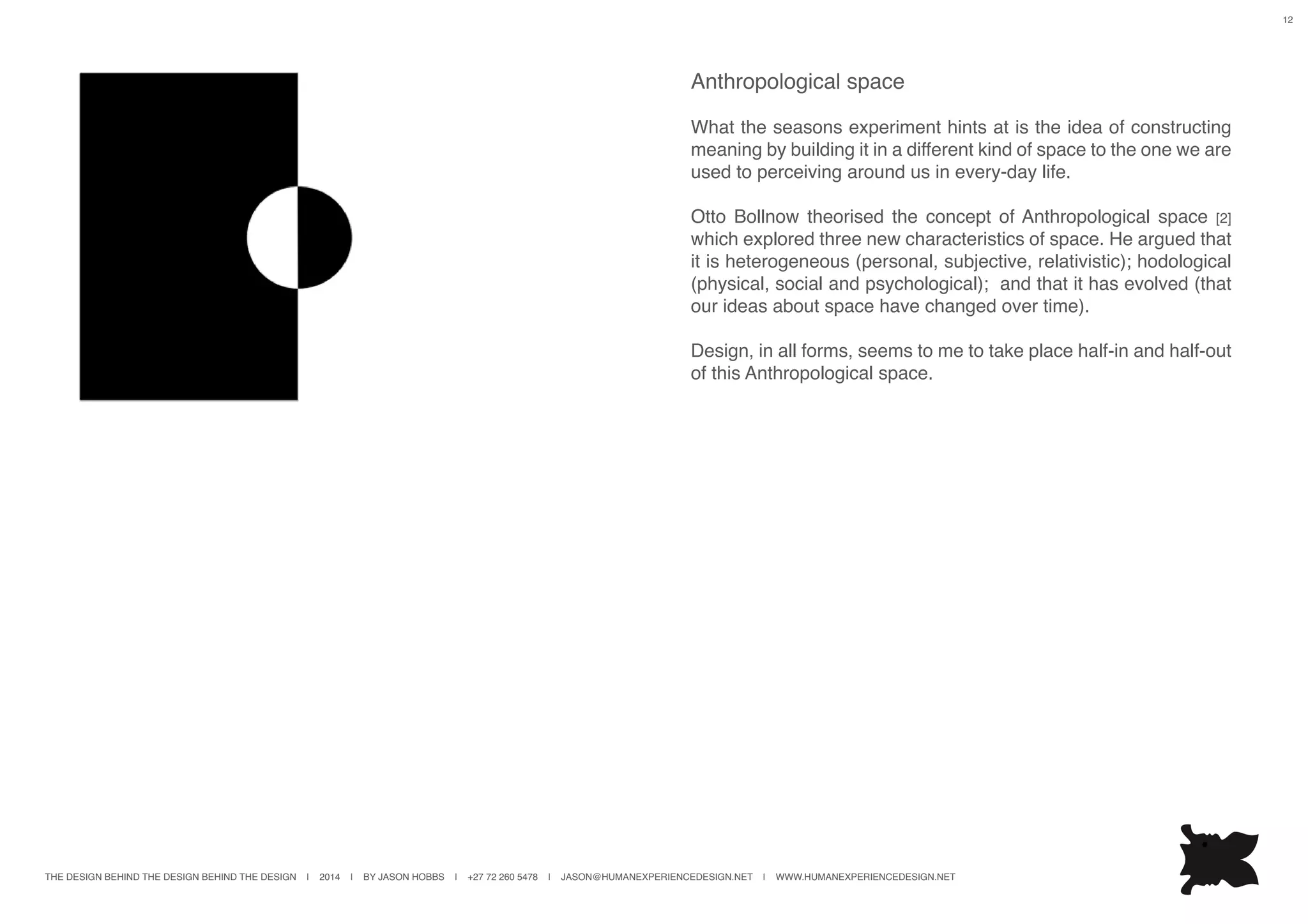 THE DESIGN BEHIND THE DESIGN BEHIND THE DESIGN | 2014 | BY JASON HOBBS | +27 72 260 5478 | JASON@HUMANEXPERIENCEDESIGN.NET | WWW.HUMANEXPERIENCEDESIGN.NET
12
Anthropological space
What the seasons experiment hints at is the idea of constructing
meaning by building it in a different kind of space to the one we are
used to perceiving around us in every-day life.
Otto Bollnow theorised the concept of Anthropological space [2]
which explored three new characteristics of space. He argued that
it is heterogeneous (personal, subjective, relativistic); hodological
(physical, social and psychological); and that it has evolved (that
our ideas about space have changed over time).
Design, in all forms, seems to me to take place half-in and half-out
of this Anthropological space.
 