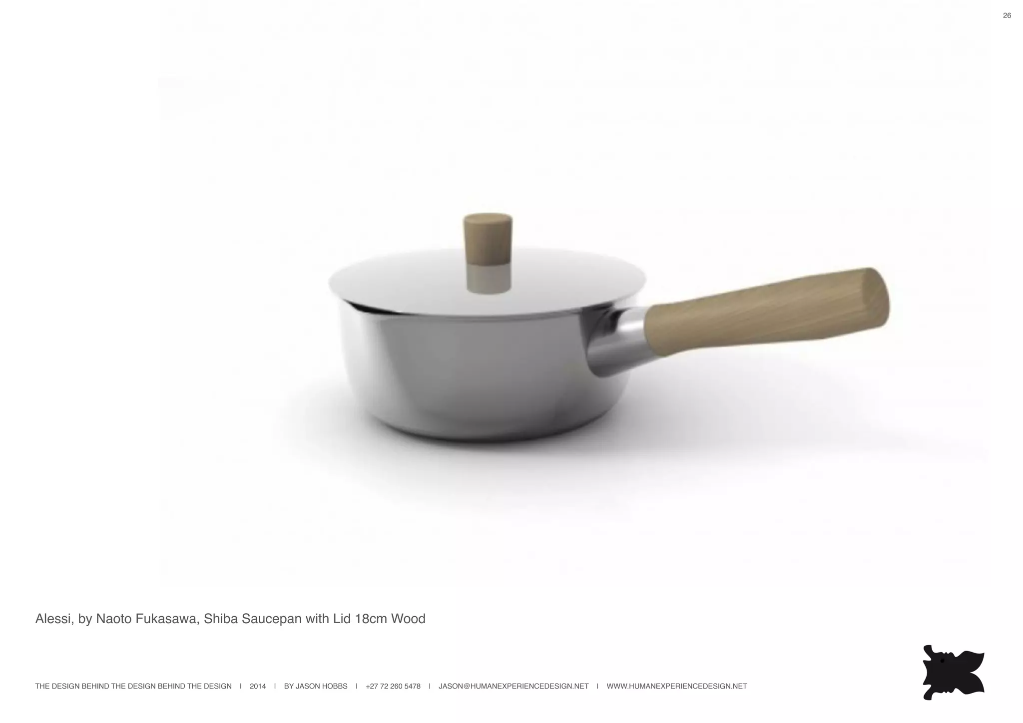 THE DESIGN BEHIND THE DESIGN BEHIND THE DESIGN | 2014 | BY JASON HOBBS | +27 72 260 5478 | JASON@HUMANEXPERIENCEDESIGN.NET | WWW.HUMANEXPERIENCEDESIGN.NET
26
Alessi, by Naoto Fukasawa, Shiba Saucepan with Lid 18cm Wood
 