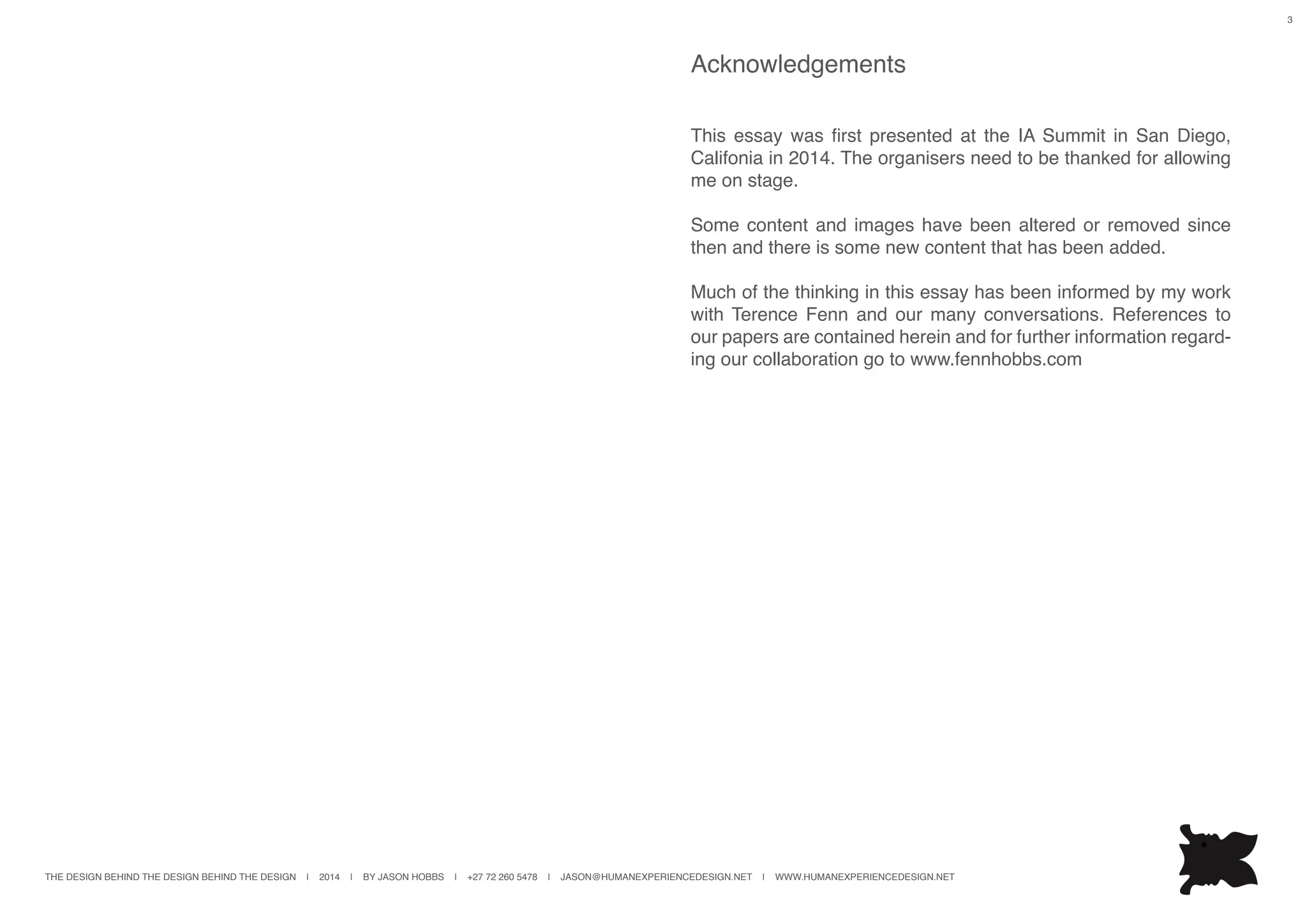 THE DESIGN BEHIND THE DESIGN BEHIND THE DESIGN | 2014 | BY JASON HOBBS | +27 72 260 5478 | JASON@HUMANEXPERIENCEDESIGN.NET | WWW.HUMANEXPERIENCEDESIGN.NET
3
Acknowledgements
This essay was first presented at the IA Summit in San Diego,
Califonia in 2014. The organisers need to be thanked for allowing
me on stage.
Some content and images have been altered or removed since
then and there is some new content that has been added.
Much of the thinking in this essay has been informed by my work
with Terence Fenn and our many conversations. References to
our papers are contained herein and for further information regard-
ing our collaboration go to www.fennhobbs.com
 