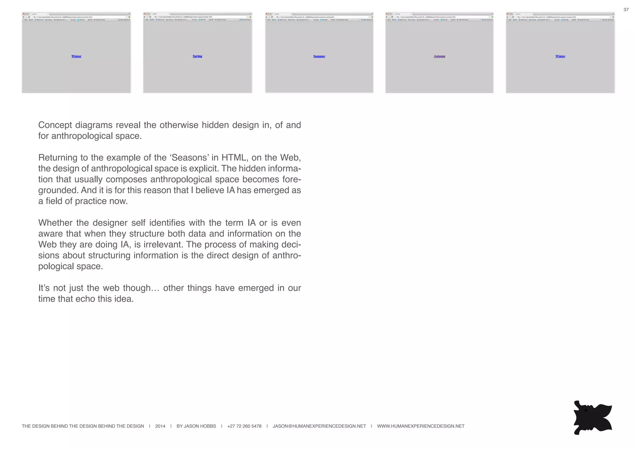THE DESIGN BEHIND THE DESIGN BEHIND THE DESIGN | 2014 | BY JASON HOBBS | +27 72 260 5478 | JASON@HUMANEXPERIENCEDESIGN.NET | WWW.HUMANEXPERIENCEDESIGN.NET
37
Concept diagrams reveal the otherwise hidden design in, of and
for anthropological space.
Returning to the example of the ‘Seasons’ in HTML, on the Web,
the design of anthropological space is explicit. The hidden informa-
tion that usually composes anthropological space becomes fore-
grounded. And it is for this reason that I believe IA has emerged as
a field of practice now.
Whether the designer self identifies with the term IA or is even
aware that when they structure both data and information on the
Web they are doing IA, is irrelevant. The process of making deci-
sions about structuring information is the direct design of anthro-
pological space.
It’s not just the web though… other things have emerged in our
time that echo this idea.
 