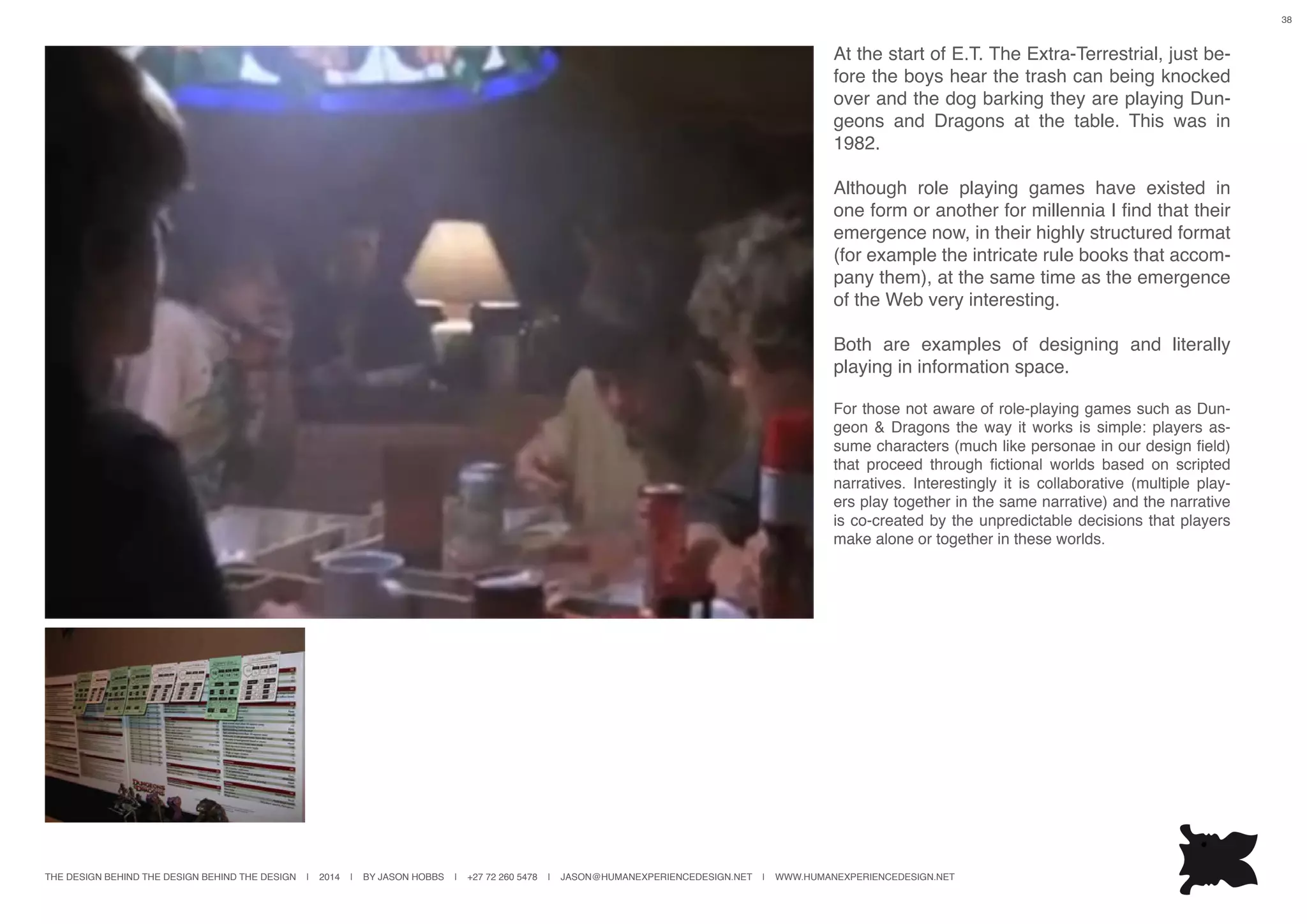 THE DESIGN BEHIND THE DESIGN BEHIND THE DESIGN | 2014 | BY JASON HOBBS | +27 72 260 5478 | JASON@HUMANEXPERIENCEDESIGN.NET | WWW.HUMANEXPERIENCEDESIGN.NET
38
At the start of E.T. The Extra-Terrestrial, just be-
fore the boys hear the trash can being knocked
over and the dog barking they are playing Dun-
geons and Dragons at the table. This was in
1982.
Although role playing games have existed in
one form or another for millennia I find that their
emergence now, in their highly structured format
(for example the intricate rule books that accom-
pany them), at the same time as the emergence
of the Web very interesting.
Both are examples of designing and literally
playing in information space.
For those not aware of role-playing games such as Dun-
geon & Dragons the way it works is simple: players as-
sume characters (much like personae in our design field)
that proceed through fictional worlds based on scripted
narratives. Interestingly it is collaborative (multiple play-
ers play together in the same narrative) and the narrative
is co-created by the unpredictable decisions that players
make alone or together in these worlds.
 