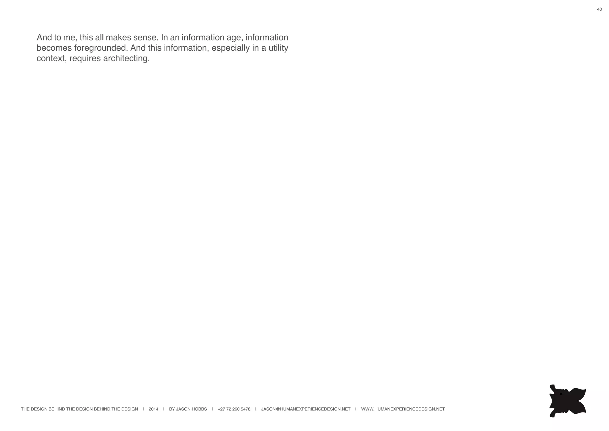 THE DESIGN BEHIND THE DESIGN BEHIND THE DESIGN | 2014 | BY JASON HOBBS | +27 72 260 5478 | JASON@HUMANEXPERIENCEDESIGN.NET | WWW.HUMANEXPERIENCEDESIGN.NET
40
And to me, this all makes sense. In an information age, information
becomes foregrounded. And this information, especially in a utility
context, requires architecting.
 