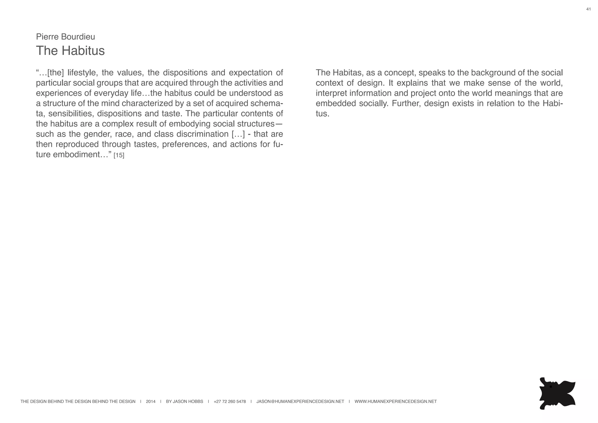 THE DESIGN BEHIND THE DESIGN BEHIND THE DESIGN | 2014 | BY JASON HOBBS | +27 72 260 5478 | JASON@HUMANEXPERIENCEDESIGN.NET | WWW.HUMANEXPERIENCEDESIGN.NET
41
Pierre Bourdieu
The Habitus
“…[the] lifestyle, the values, the dispositions and expectation of
particular social groups that are acquired through the activities and
experiences of everyday life…the habitus could be understood as
a structure of the mind characterized by a set of acquired schema-
ta, sensibilities, dispositions and taste. The particular contents of
the habitus are a complex result of embodying social structures—
such as the gender, race, and class discrimination […] - that are
then reproduced through tastes, preferences, and actions for fu-
ture embodiment…” [15]
The Habitas, as a concept, speaks to the background of the social
context of design. It explains that we make sense of the world,
interpret information and project onto the world meanings that are
embedded socially. Further, design exists in relation to the Habi-
tus.
 