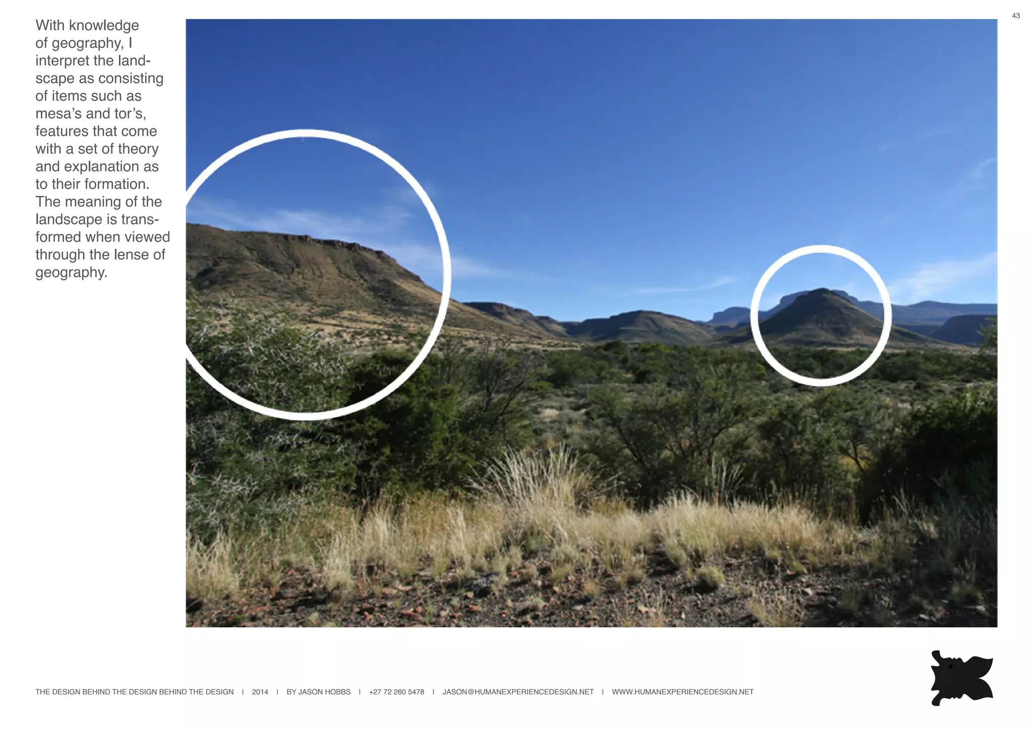 THE DESIGN BEHIND THE DESIGN BEHIND THE DESIGN | 2014 | BY JASON HOBBS | +27 72 260 5478 | JASON@HUMANEXPERIENCEDESIGN.NET | WWW.HUMANEXPERIENCEDESIGN.NET
43
With knowledge
of geography, I
interpret the land-
scape as consisting
of items such as
mesa’s and tor’s,
features that come
with a set of theory
and explanation as
to their formation.
The meaning of the
landscape is trans-
formed when viewed
through the lense of
geography.
 
