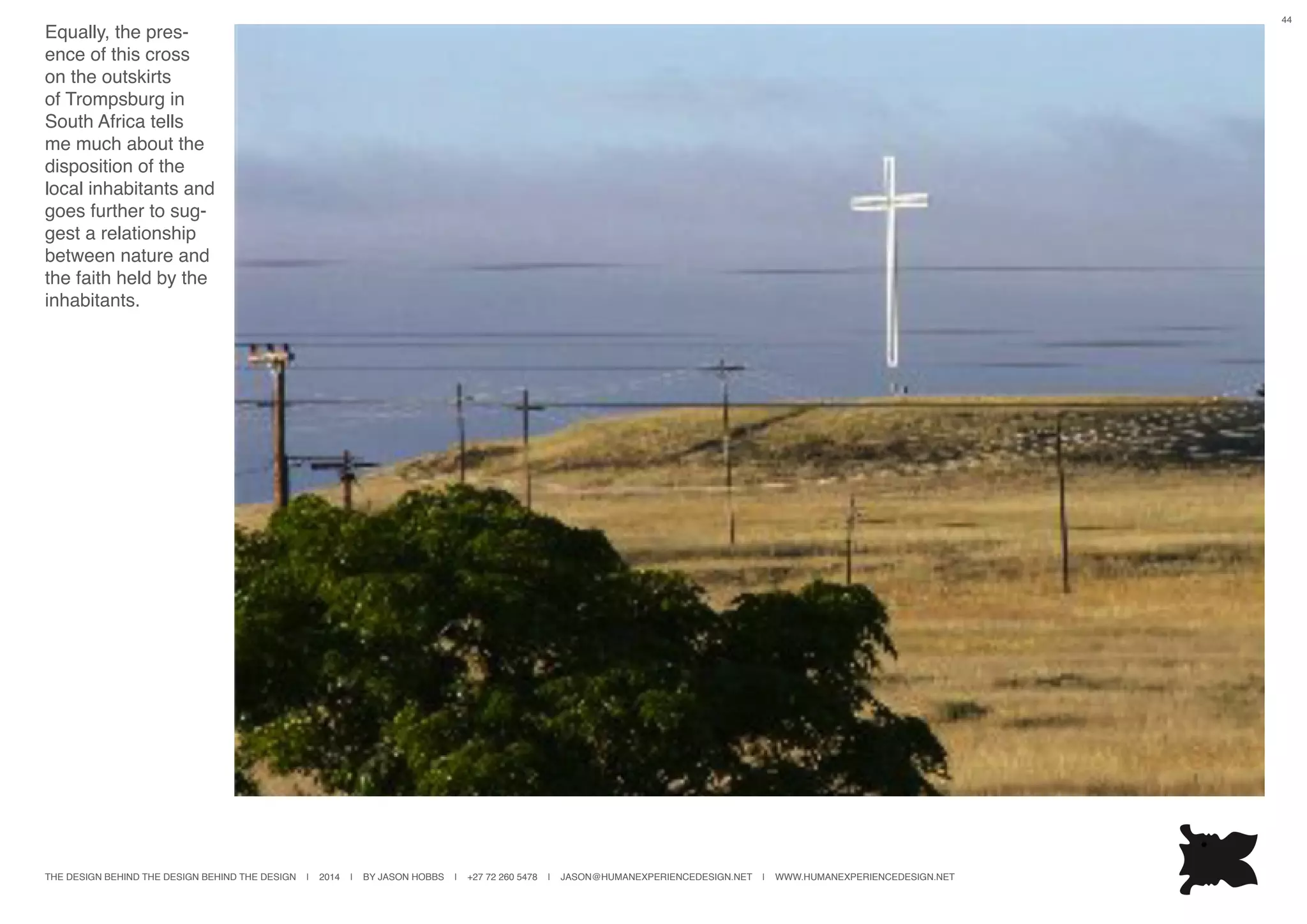 THE DESIGN BEHIND THE DESIGN BEHIND THE DESIGN | 2014 | BY JASON HOBBS | +27 72 260 5478 | JASON@HUMANEXPERIENCEDESIGN.NET | WWW.HUMANEXPERIENCEDESIGN.NET
44
Equally, the pres-
ence of this cross
on the outskirts
of Trompsburg in
South Africa tells
me much about the
disposition of the
local inhabitants and
goes further to sug-
gest a relationship
between nature and
the faith held by the
inhabitants.
 