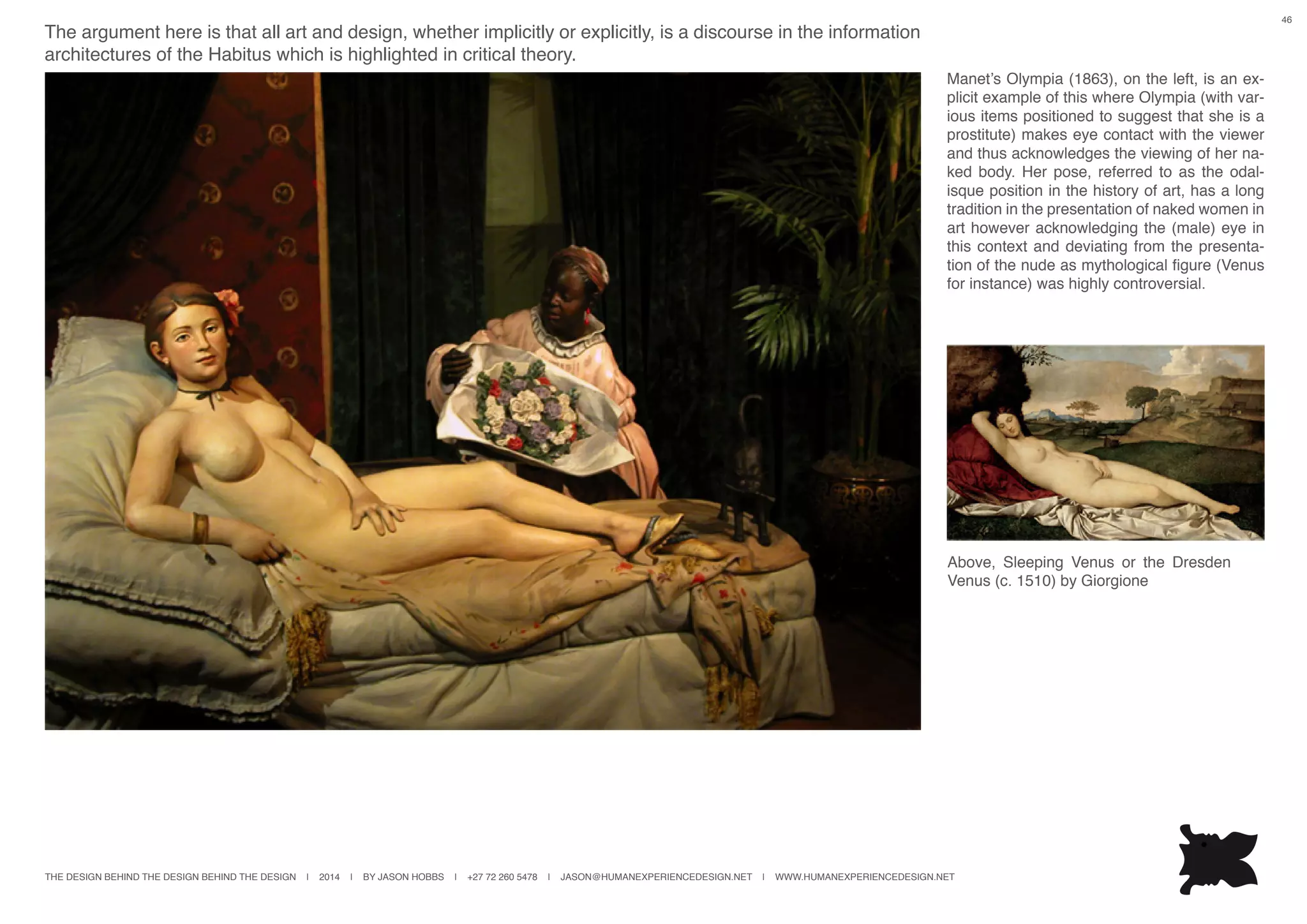 THE DESIGN BEHIND THE DESIGN BEHIND THE DESIGN | 2014 | BY JASON HOBBS | +27 72 260 5478 | JASON@HUMANEXPERIENCEDESIGN.NET | WWW.HUMANEXPERIENCEDESIGN.NET
46
The argument here is that all art and design, whether implicitly or explicitly, is a discourse in the information
architectures of the Habitus which is highlighted in critical theory.
Manet’s Olympia (1863), on the left, is an ex-
plicit example of this where Olympia (with var-
ious items positioned to suggest that she is a
prostitute) makes eye contact with the viewer
and thus acknowledges the viewing of her na-
ked body. Her pose, referred to as the odal-
isque position in the history of art, has a long
tradition in the presentation of naked women in
art however acknowledging the (male) eye in
this context and deviating from the presenta-
tion of the nude as mythological figure (Venus
for instance) was highly controversial.
Above, Sleeping Venus or the Dresden
Venus (c. 1510) by Giorgione
 