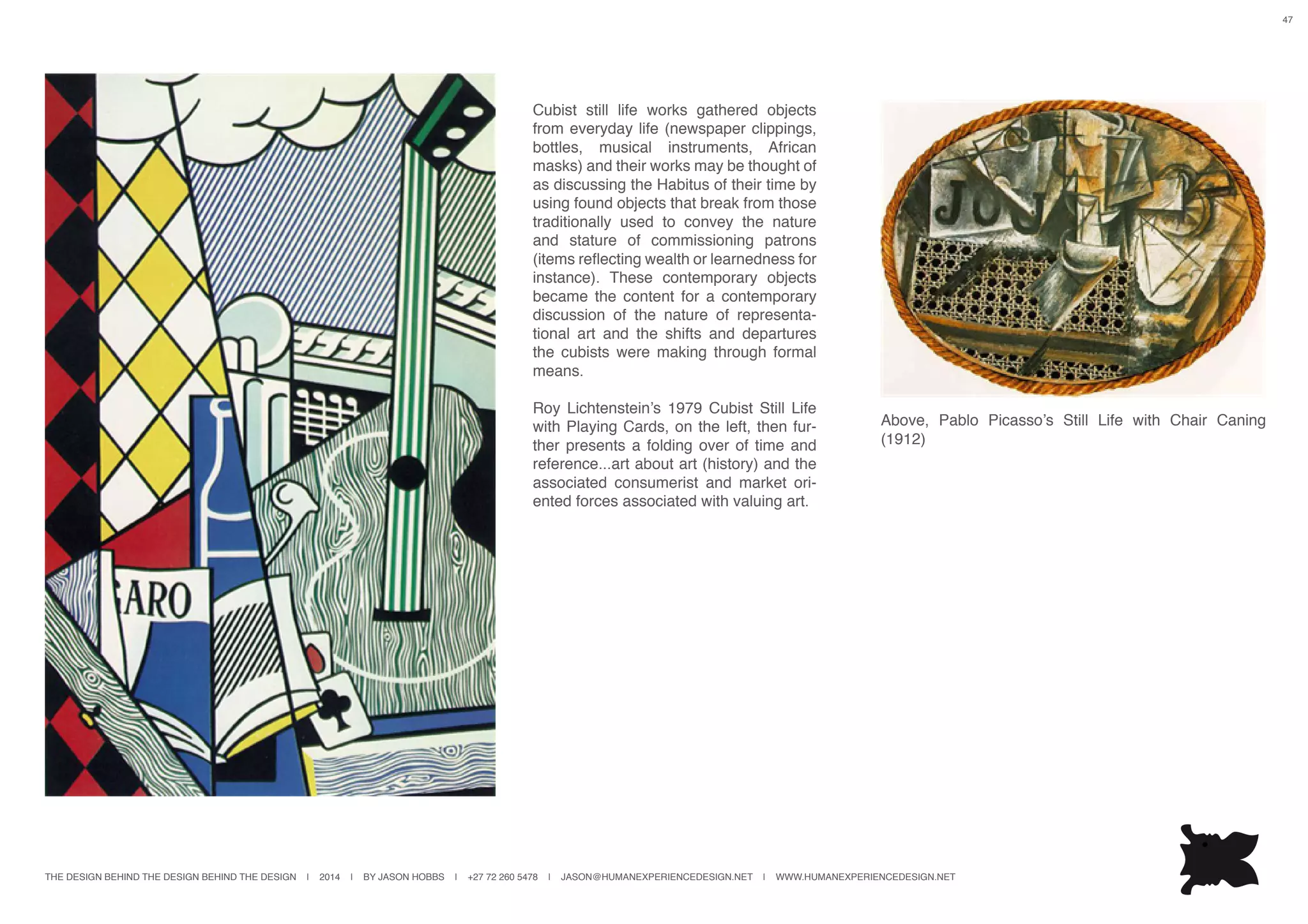 THE DESIGN BEHIND THE DESIGN BEHIND THE DESIGN | 2014 | BY JASON HOBBS | +27 72 260 5478 | JASON@HUMANEXPERIENCEDESIGN.NET | WWW.HUMANEXPERIENCEDESIGN.NET
47
Cubist still life works gathered objects
from everyday life (newspaper clippings,
bottles, musical instruments, African
masks) and their works may be thought of
as discussing the Habitus of their time by
using found objects that break from those
traditionally used to convey the nature
and stature of commissioning patrons
(items reflecting wealth or learnedness for
instance). These contemporary objects
became the content for a contemporary
discussion of the nature of representa-
tional art and the shifts and departures
the cubists were making through formal
means.
Roy Lichtenstein’s 1979 Cubist Still Life
with Playing Cards, on the left, then fur-
ther presents a folding over of time and
reference...art about art (history) and the
associated consumerist and market ori-
ented forces associated with valuing art.
Above, Pablo Picasso’s Still Life with Chair Caning
(1912)
 