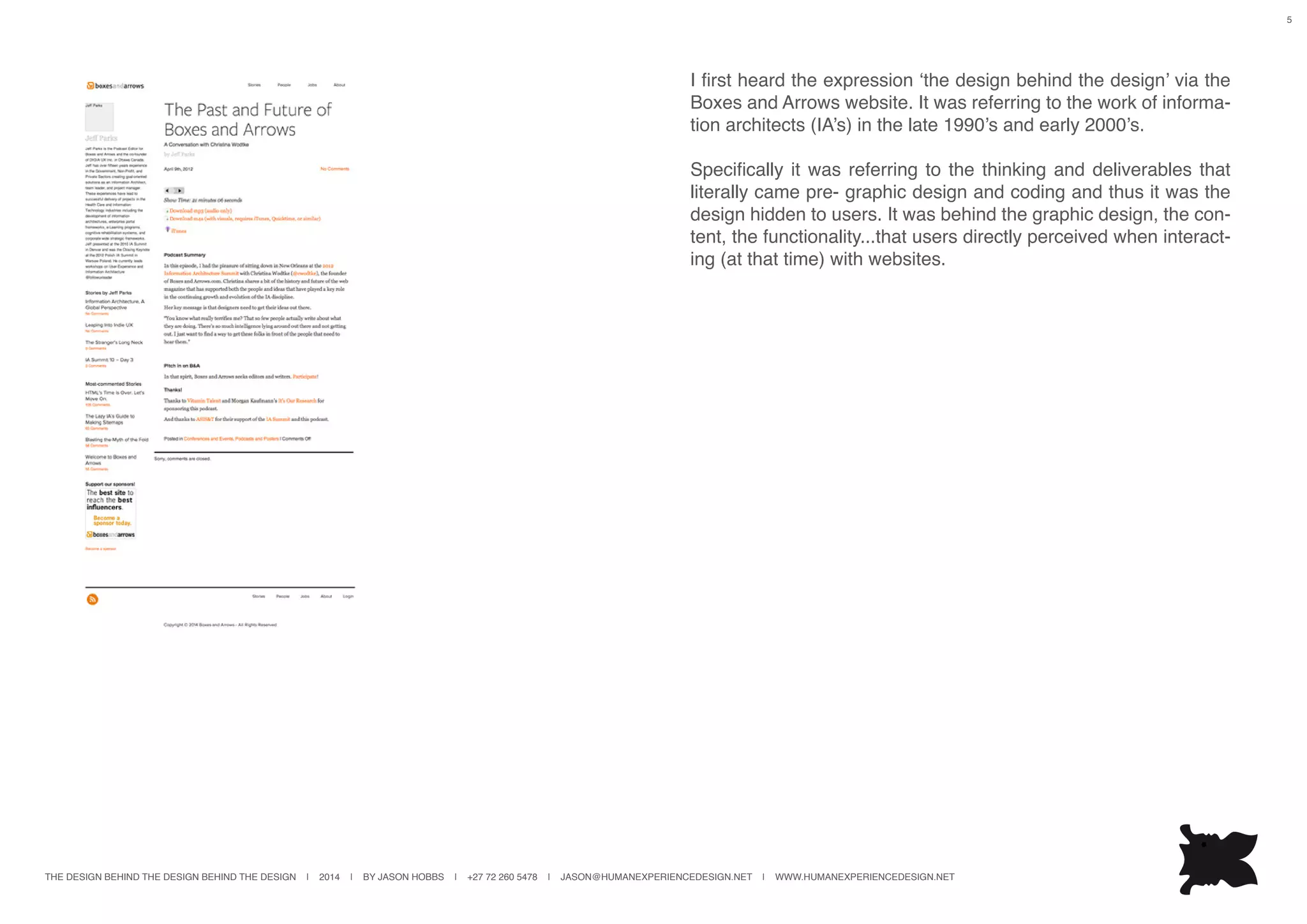 THE DESIGN BEHIND THE DESIGN BEHIND THE DESIGN | 2014 | BY JASON HOBBS | +27 72 260 5478 | JASON@HUMANEXPERIENCEDESIGN.NET | WWW.HUMANEXPERIENCEDESIGN.NET
5
I first heard the expression ‘the design behind the design’ via the
Boxes and Arrows website. It was referring to the work of informa-
tion architects (IA’s) in the late 1990’s and early 2000’s.
Specifically it was referring to the thinking and deliverables that
literally came pre- graphic design and coding and thus it was the
design hidden to users. It was behind the graphic design, the con-
tent, the functionality...that users directly perceived when interact-
ing (at that time) with websites.
 
