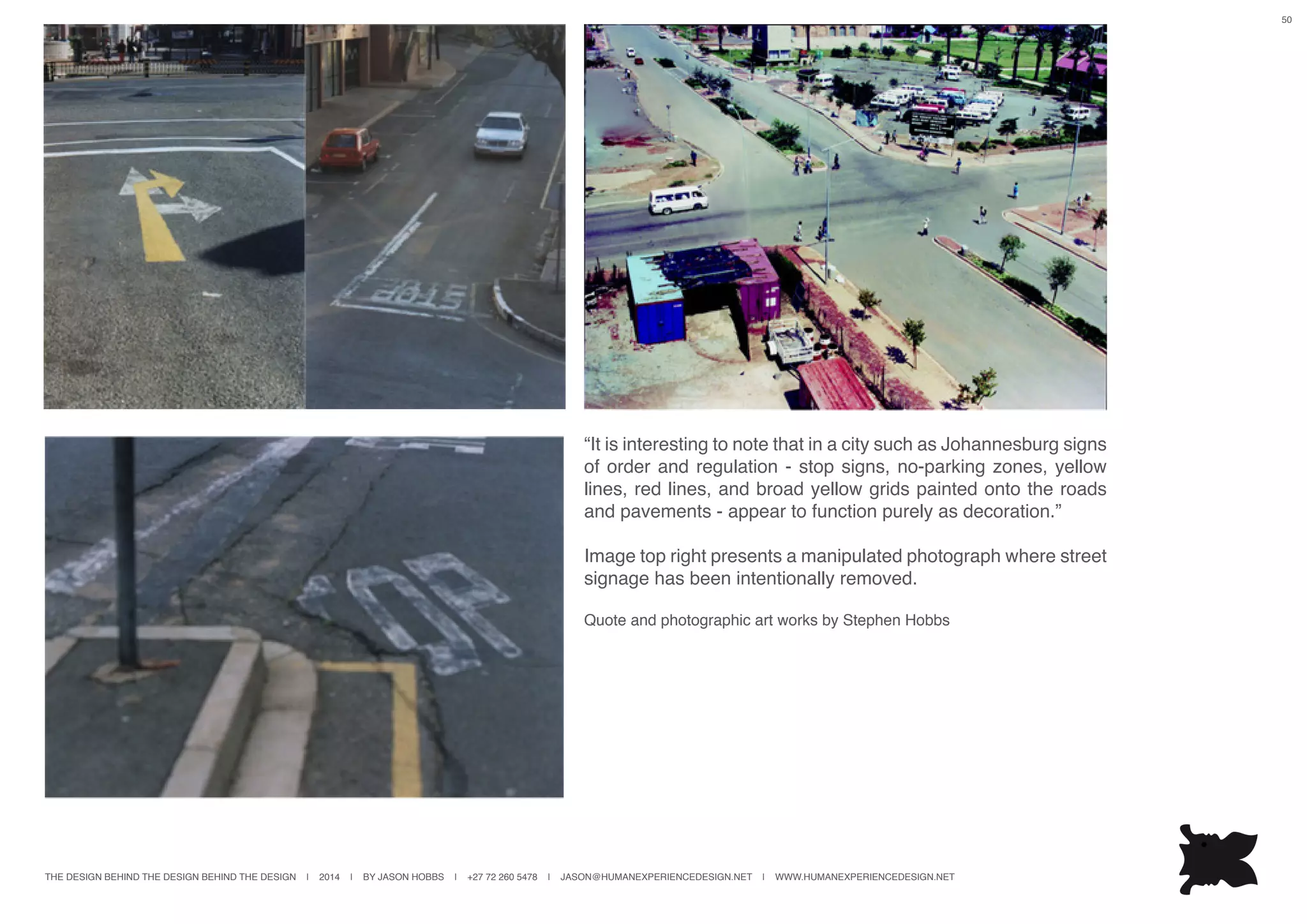 THE DESIGN BEHIND THE DESIGN BEHIND THE DESIGN | 2014 | BY JASON HOBBS | +27 72 260 5478 | JASON@HUMANEXPERIENCEDESIGN.NET | WWW.HUMANEXPERIENCEDESIGN.NET
50
“It is interesting to note that in a city such as Johannesburg signs
of order and regulation - stop signs, no-parking zones, yellow
lines, red lines, and broad yellow grids painted onto the roads
and pavements - appear to function purely as decoration.”
Image top right presents a manipulated photograph where street
signage has been intentionally removed.
Quote and photographic art works by Stephen Hobbs
 