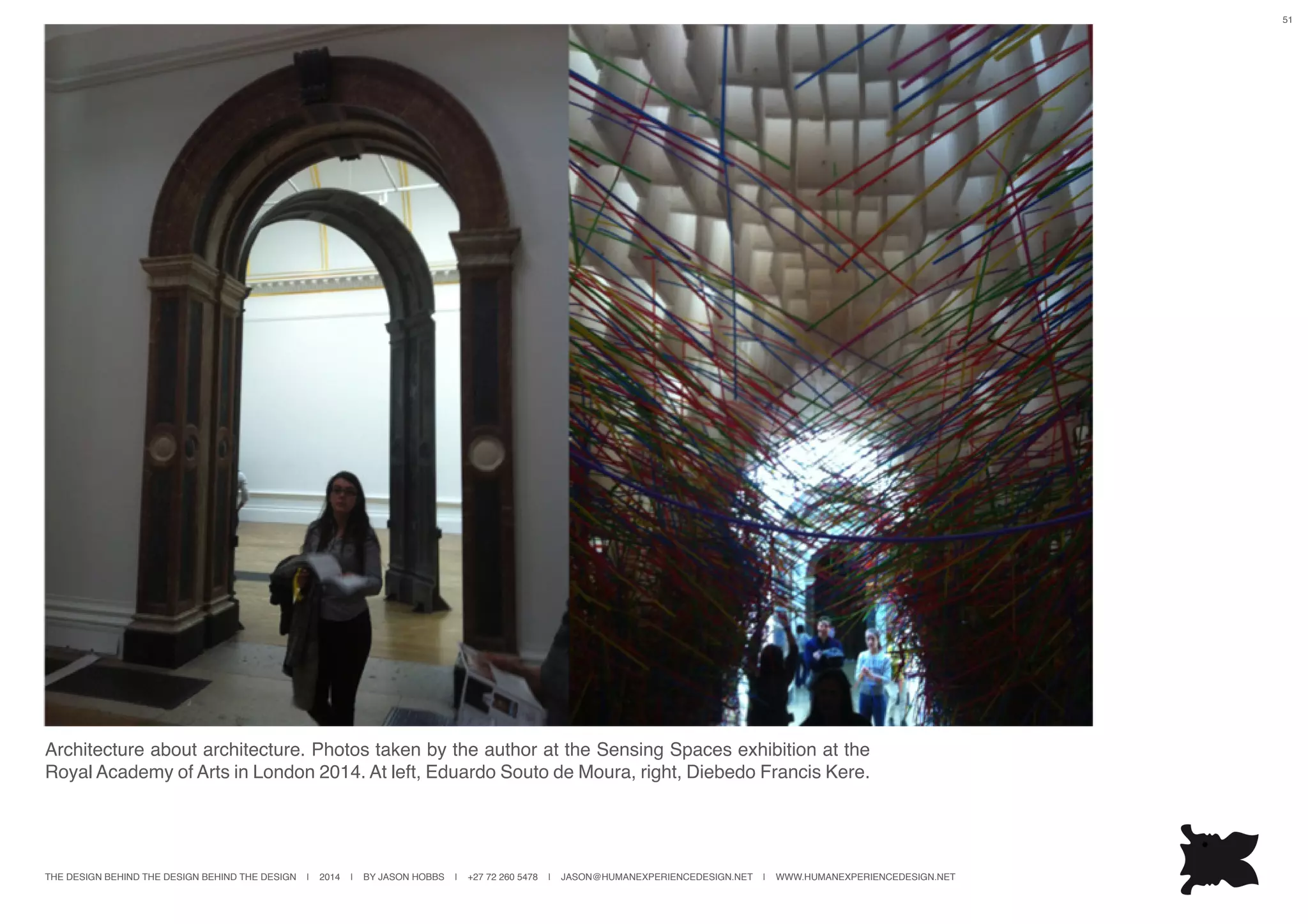 THE DESIGN BEHIND THE DESIGN BEHIND THE DESIGN | 2014 | BY JASON HOBBS | +27 72 260 5478 | JASON@HUMANEXPERIENCEDESIGN.NET | WWW.HUMANEXPERIENCEDESIGN.NET
51
Architecture about architecture. Photos taken by the author at the Sensing Spaces exhibition at the
Royal Academy of Arts in London 2014. At left, Eduardo Souto de Moura, right, Diebedo Francis Kere.
 