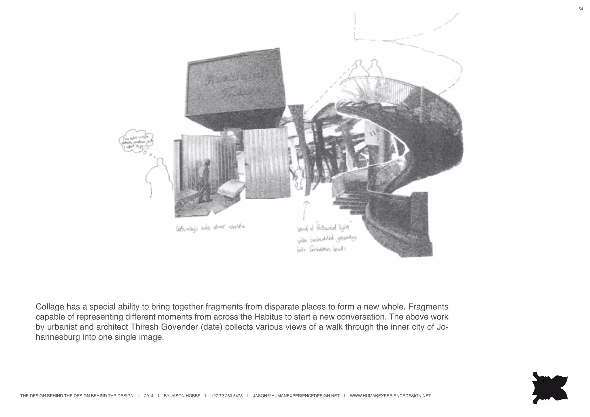 THE DESIGN BEHIND THE DESIGN BEHIND THE DESIGN | 2014 | BY JASON HOBBS | +27 72 260 5478 | JASON@HUMANEXPERIENCEDESIGN.NET | WWW.HUMANEXPERIENCEDESIGN.NET
54
Collage has a special ability to bring together fragments from disparate places to form a new whole. Fragments
capable of representing different moments from across the Habitus to start a new conversation. The above work
by urbanist and architect Thiresh Govender (date) collects various views of a walk through the inner city of Jo-
hannesburg into one single image.
 