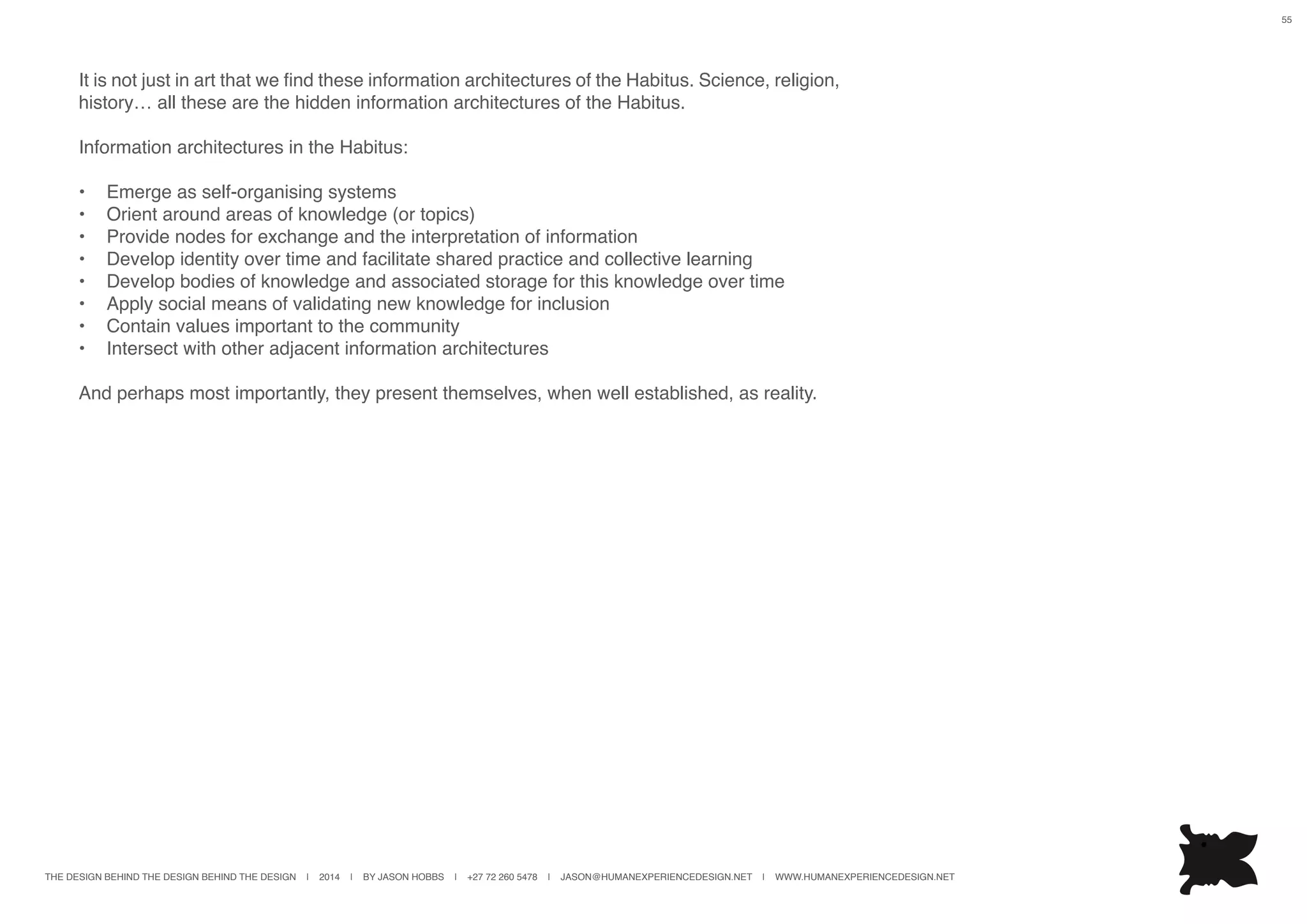 THE DESIGN BEHIND THE DESIGN BEHIND THE DESIGN | 2014 | BY JASON HOBBS | +27 72 260 5478 | JASON@HUMANEXPERIENCEDESIGN.NET | WWW.HUMANEXPERIENCEDESIGN.NET
55
It is not just in art that we find these information architectures of the Habitus. Science, religion,
history… all these are the hidden information architectures of the Habitus.
Information architectures in the Habitus:
•	 Emerge as self-organising systems
•	 Orient around areas of knowledge (or topics)
•	 Provide nodes for exchange and the interpretation of information
•	 Develop identity over time and facilitate shared practice and collective learning
•	 Develop bodies of knowledge and associated storage for this knowledge over time
•	 Apply social means of validating new knowledge for inclusion
•	 Contain values important to the community
•	 Intersect with other adjacent information architectures
And perhaps most importantly, they present themselves, when well established, as reality.
 