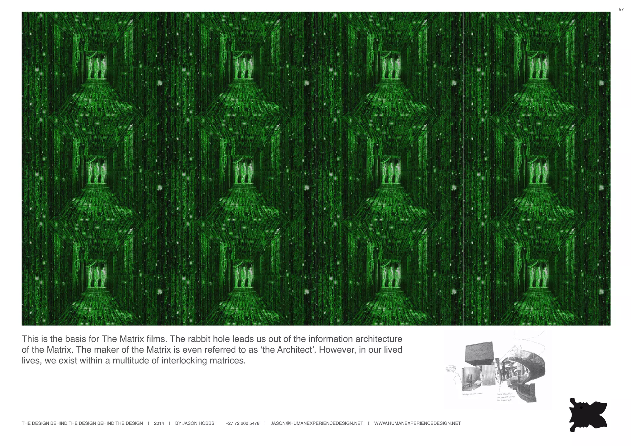 THE DESIGN BEHIND THE DESIGN BEHIND THE DESIGN | 2014 | BY JASON HOBBS | +27 72 260 5478 | JASON@HUMANEXPERIENCEDESIGN.NET | WWW.HUMANEXPERIENCEDESIGN.NET
57
This is the basis for The Matrix films. The rabbit hole leads us out of the information architecture
of the Matrix. The maker of the Matrix is even referred to as ‘the Architect’. However, in our lived
lives, we exist within a multitude of interlocking matrices.
 