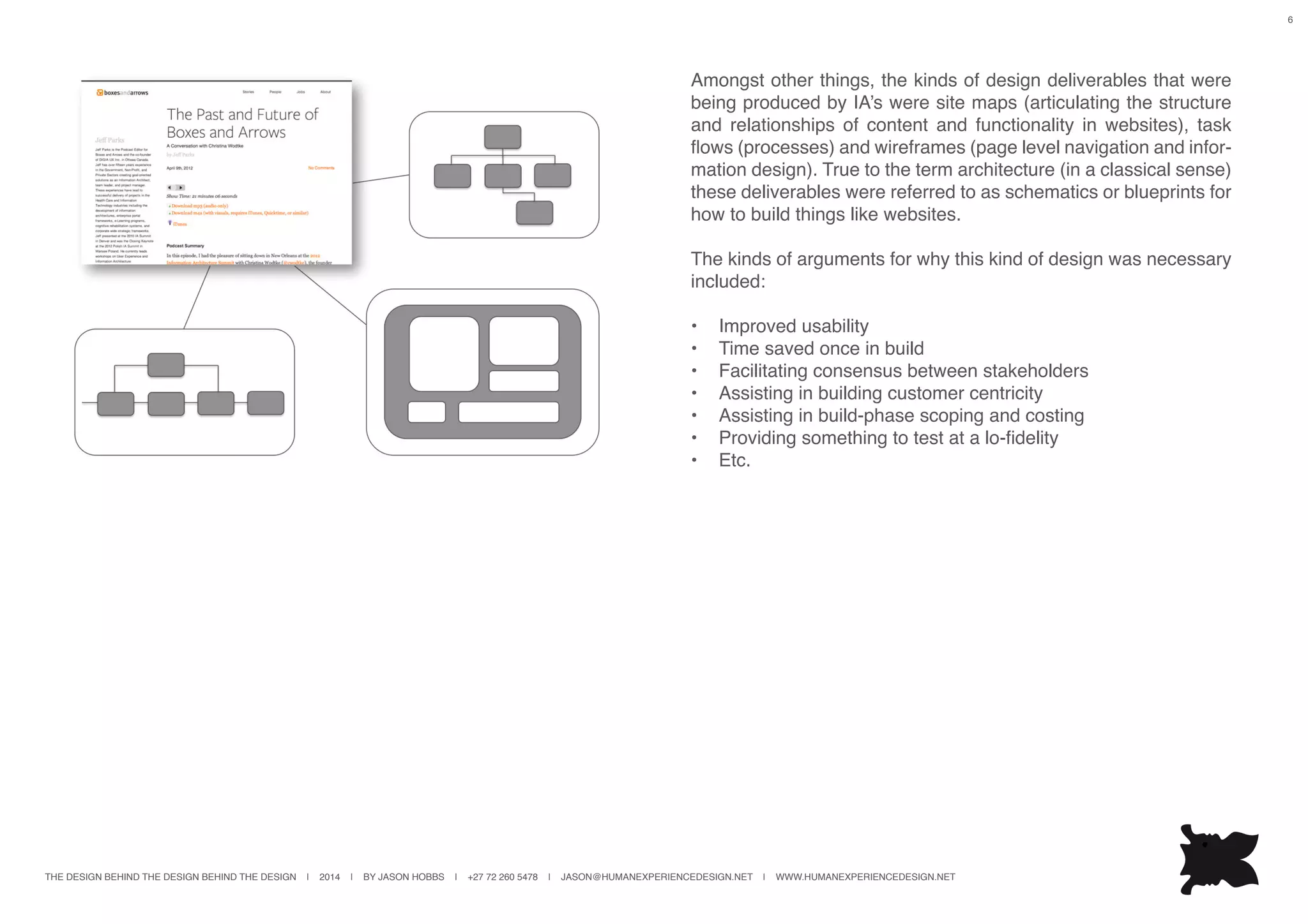 THE DESIGN BEHIND THE DESIGN BEHIND THE DESIGN | 2014 | BY JASON HOBBS | +27 72 260 5478 | JASON@HUMANEXPERIENCEDESIGN.NET | WWW.HUMANEXPERIENCEDESIGN.NET
6
Amongst other things, the kinds of design deliverables that were
being produced by IA’s were site maps (articulating the structure
and relationships of content and functionality in websites), task
flows (processes) and wireframes (page level navigation and infor-
mation design). True to the term architecture (in a classical sense)
these deliverables were referred to as schematics or blueprints for
how to build things like websites.
The kinds of arguments for why this kind of design was necessary
included:
•	 Improved usability
•	 Time saved once in build
•	 Facilitating consensus between stakeholders
•	 Assisting in building customer centricity
•	 Assisting in build-phase scoping and costing
•	 Providing something to test at a lo-fidelity
•	 Etc.
 