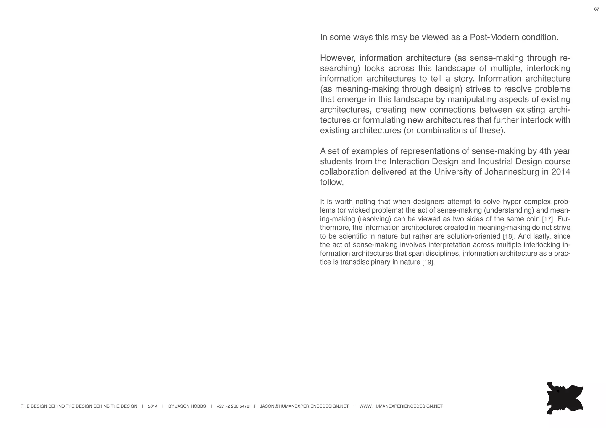 THE DESIGN BEHIND THE DESIGN BEHIND THE DESIGN | 2014 | BY JASON HOBBS | +27 72 260 5478 | JASON@HUMANEXPERIENCEDESIGN.NET | WWW.HUMANEXPERIENCEDESIGN.NET
67
In some ways this may be viewed as a Post-Modern condition.
However, information architecture (as sense-making through re-
searching) looks across this landscape of multiple, interlocking
information architectures to tell a story. Information architecture
(as meaning-making through design) strives to resolve problems
that emerge in this landscape by manipulating aspects of existing
architectures, creating new connections between existing archi-
tectures or formulating new architectures that further interlock with
existing architectures (or combinations of these).
A set of examples of representations of sense-making by 4th year
students from the Interaction Design and Industrial Design course
collaboration delivered at the University of Johannesburg in 2014
follow.
It is worth noting that when designers attempt to solve hyper complex prob-
lems (or wicked problems) the act of sense-making (understanding) and mean-
ing-making (resolving) can be viewed as two sides of the same coin [17]. Fur-
thermore, the information architectures created in meaning-making do not strive
to be scientific in nature but rather are solution-oriented [18]. And lastly, since
the act of sense-making involves interpretation across multiple interlocking in-
formation architectures that span disciplines, information architecture as a prac-
tice is transdiscipinary in nature [19].
 