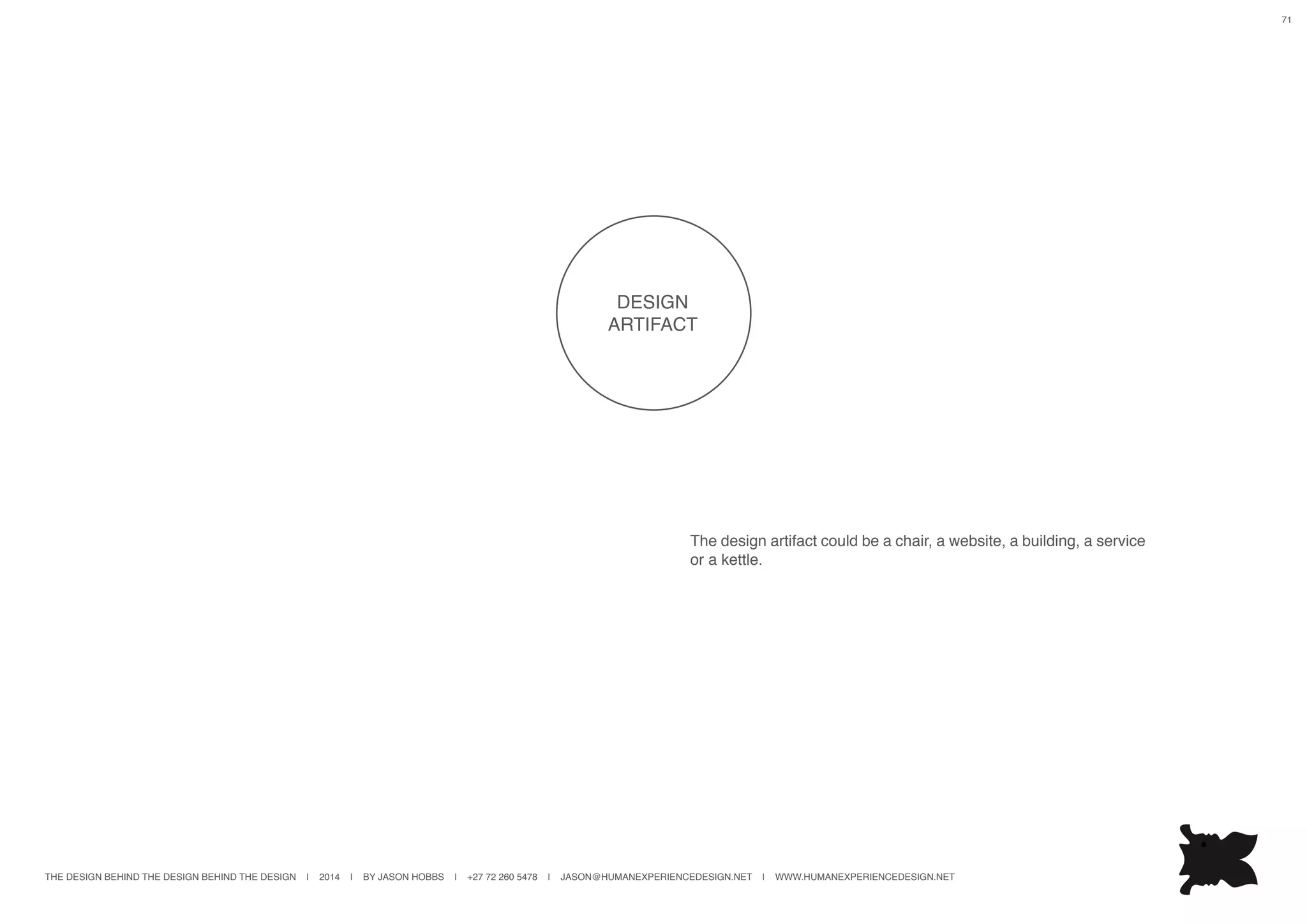 THE DESIGN BEHIND THE DESIGN BEHIND THE DESIGN | 2014 | BY JASON HOBBS | +27 72 260 5478 | JASON@HUMANEXPERIENCEDESIGN.NET | WWW.HUMANEXPERIENCEDESIGN.NET
71
The design artifact could be a chair, a website, a building, a service
or a kettle.
DESIGN
ARTIFACT
 