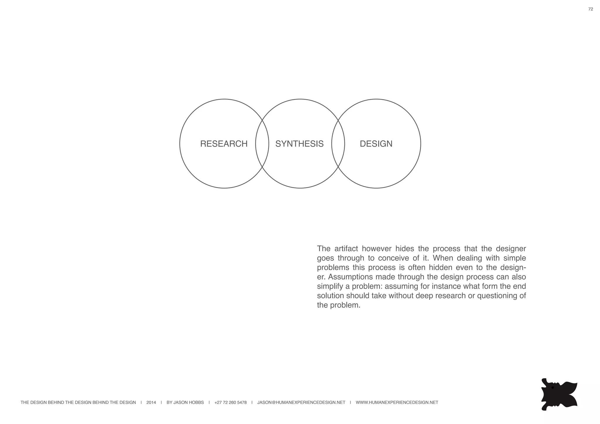 THE DESIGN BEHIND THE DESIGN BEHIND THE DESIGN | 2014 | BY JASON HOBBS | +27 72 260 5478 | JASON@HUMANEXPERIENCEDESIGN.NET | WWW.HUMANEXPERIENCEDESIGN.NET
72
SYNTHESISRESEARCH DESIGN
The artifact however hides the process that the designer
goes through to conceive of it. When dealing with simple
problems this process is often hidden even to the design-
er. Assumptions made through the design process can also
simplify a problem: assuming for instance what form the end
solution should take without deep research or questioning of
the problem.
 