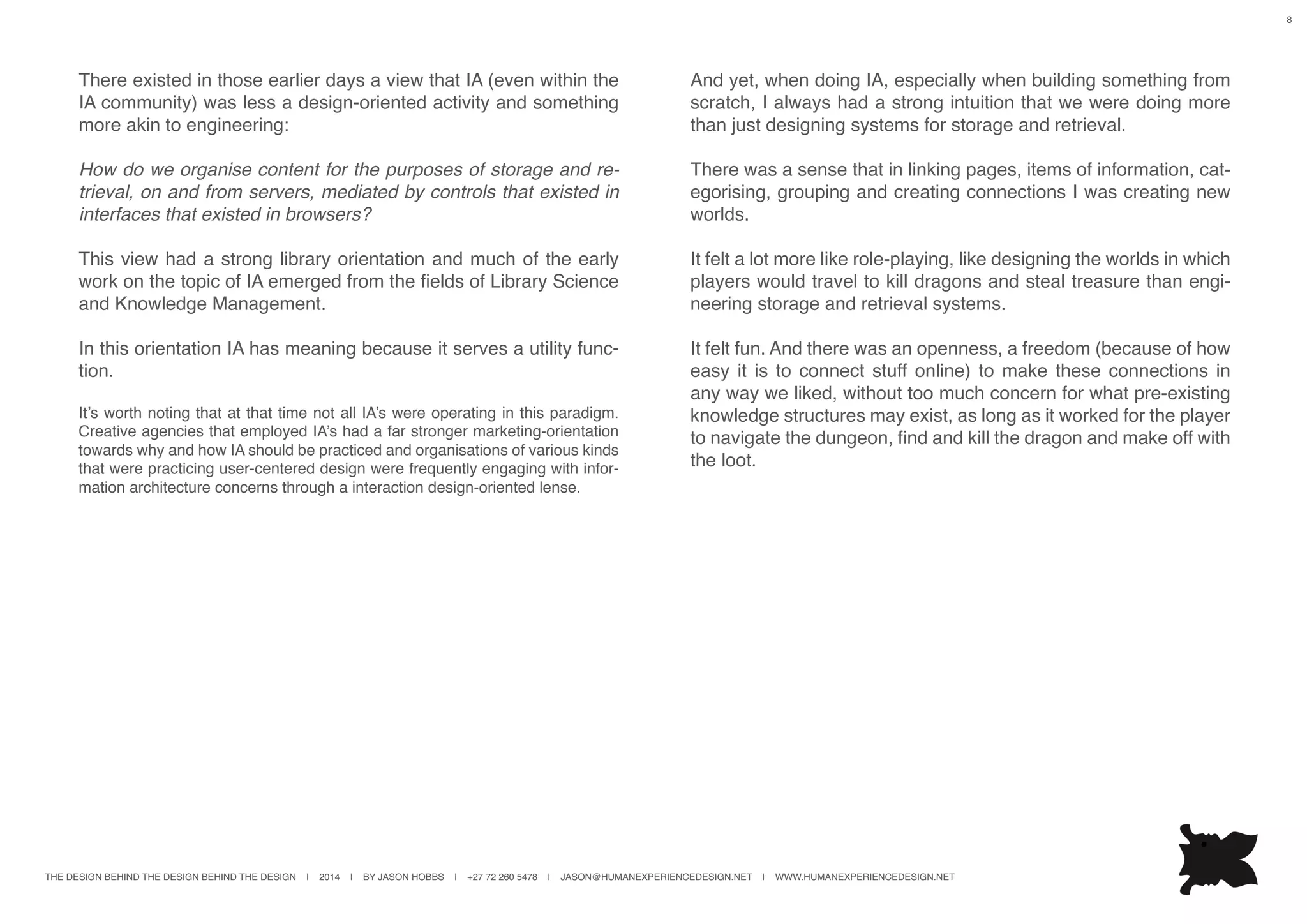 THE DESIGN BEHIND THE DESIGN BEHIND THE DESIGN | 2014 | BY JASON HOBBS | +27 72 260 5478 | JASON@HUMANEXPERIENCEDESIGN.NET | WWW.HUMANEXPERIENCEDESIGN.NET
8
There existed in those earlier days a view that IA (even within the
IA community) was less a design-oriented activity and something
more akin to engineering:
How do we organise content for the purposes of storage and re-
trieval, on and from servers, mediated by controls that existed in
interfaces that existed in browsers?
This view had a strong library orientation and much of the early
work on the topic of IA emerged from the fields of Library Science
and Knowledge Management.
In this orientation IA has meaning because it serves a utility func-
tion.
It’s worth noting that at that time not all IA’s were operating in this paradigm.
Creative agencies that employed IA’s had a far stronger marketing-orientation
towards why and how IA should be practiced and organisations of various kinds
that were practicing user-centered design were frequently engaging with infor-
mation architecture concerns through a interaction design-oriented lense.
And yet, when doing IA, especially when building something from
scratch, I always had a strong intuition that we were doing more
than just designing systems for storage and retrieval.
There was a sense that in linking pages, items of information, cat-
egorising, grouping and creating connections I was creating new
worlds.
It felt a lot more like role-playing, like designing the worlds in which
players would travel to kill dragons and steal treasure than engi-
neering storage and retrieval systems.
It felt fun. And there was an openness, a freedom (because of how
easy it is to connect stuff online) to make these connections in
any way we liked, without too much concern for what pre-existing
knowledge structures may exist, as long as it worked for the player
to navigate the dungeon, find and kill the dragon and make off with
the loot.
 