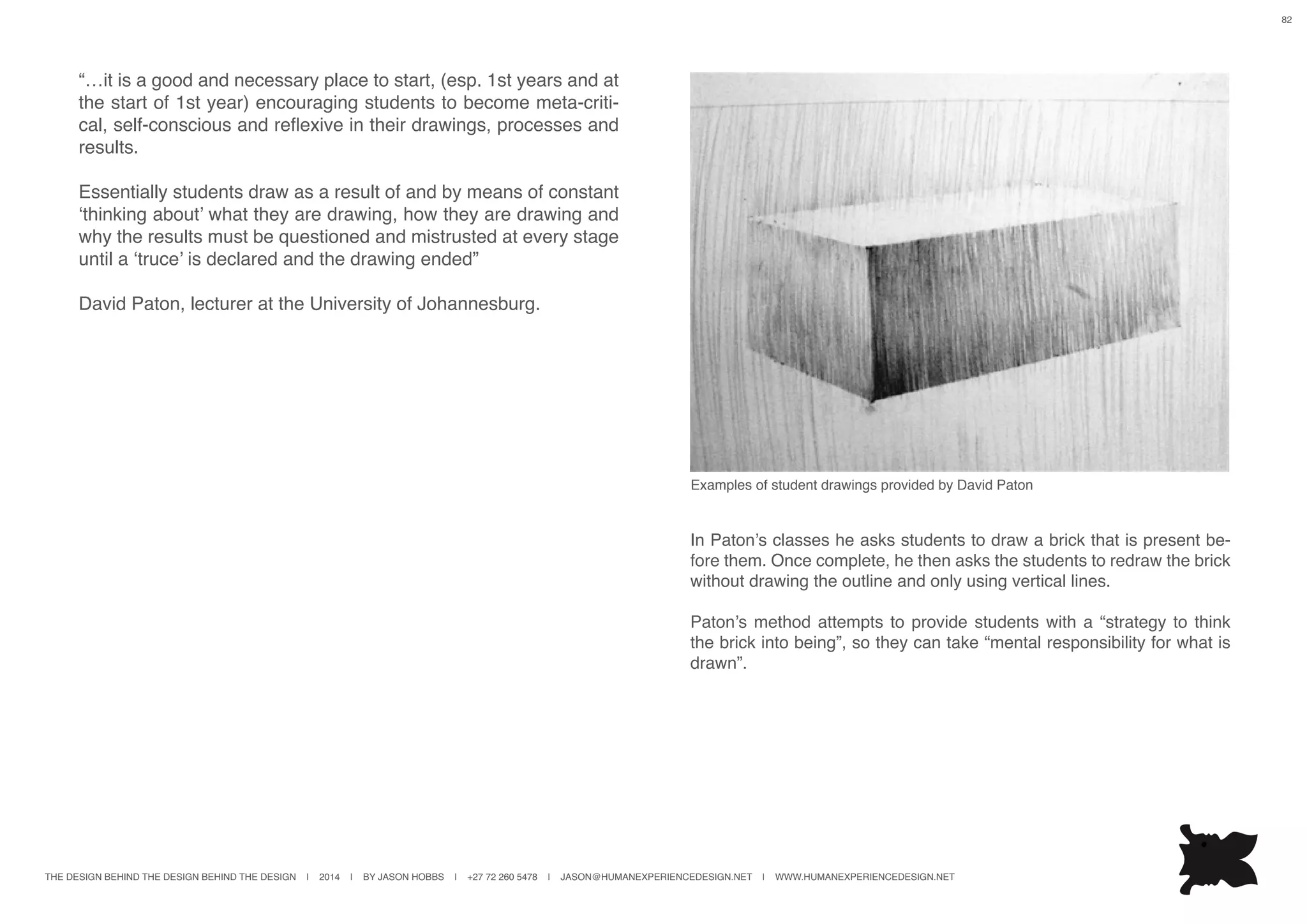THE DESIGN BEHIND THE DESIGN BEHIND THE DESIGN | 2014 | BY JASON HOBBS | +27 72 260 5478 | JASON@HUMANEXPERIENCEDESIGN.NET | WWW.HUMANEXPERIENCEDESIGN.NET
82
“…it is a good and necessary place to start, (esp. 1st years and at
the start of 1st year) encouraging students to become meta-criti-
cal, self-conscious and reflexive in their drawings, processes and
results.
Essentially students draw as a result of and by means of constant
‘thinking about’ what they are drawing, how they are drawing and
why the results must be questioned and mistrusted at every stage
until a ‘truce’ is declared and the drawing ended”
David Paton, lecturer at the University of Johannesburg.
In Paton’s classes he asks students to draw a brick that is present be-
fore them. Once complete, he then asks the students to redraw the brick
without drawing the outline and only using vertical lines.
Paton’s method attempts to provide students with a “strategy to think
the brick into being”, so they can take “mental responsibility for what is
drawn”.
Examples of student drawings provided by David Paton
 