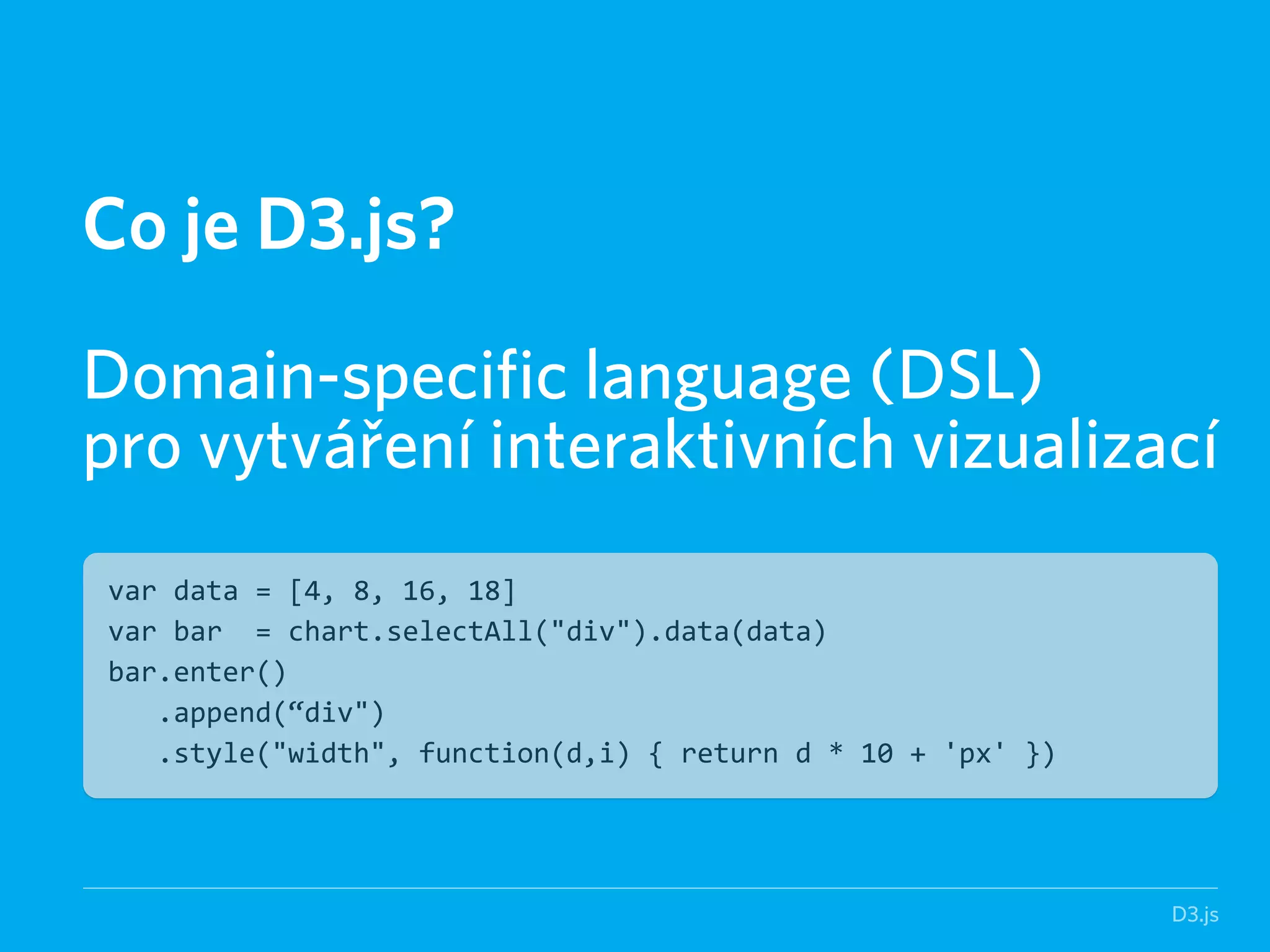 D3.js 
Co je D3.js? 
! 
Domain-specific language (DSL) 
pro vytváření interaktivních vizualizací 
var data = [4, 8, 16, 18] 
var bar = chart.selectAll("div").data(data) 
bar.enter() 
.append(“div") 
.style("width", function(d,i) { return d * 10 + 'px' }) 
 