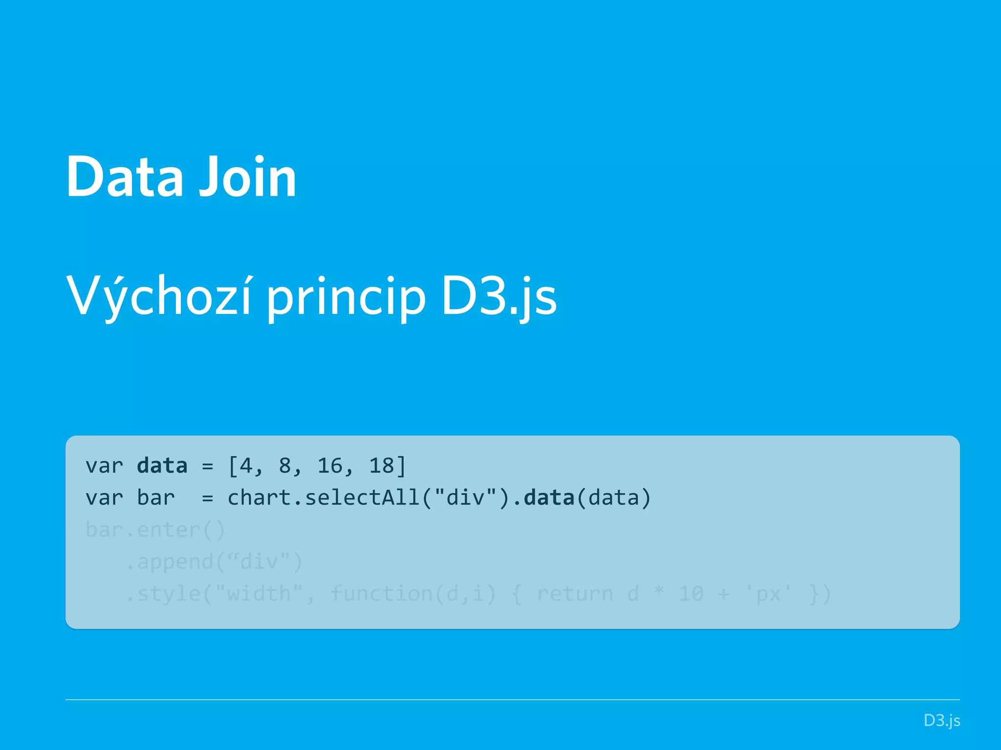 D3.js 
Data Join 
! 
Výchozí princip D3.js 
var data = [4, 8, 16, 18] 
var bar = chart.selectAll("div").data(data) 
bar.enter() 
.append(“div") 
.style("width", function(d,i) { return d * 10 + 'px' }) 
 