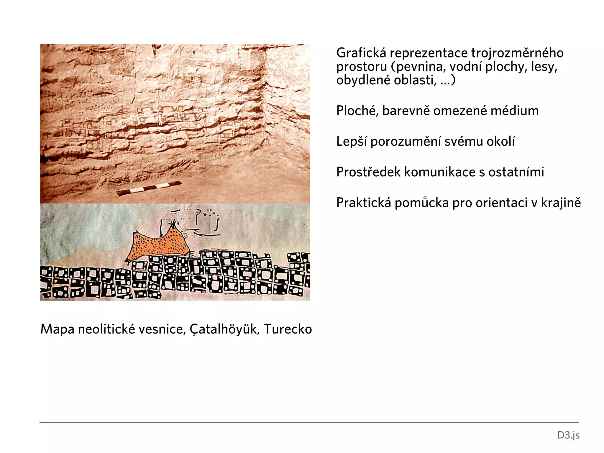 D3.js 
Mapa neolitické vesnice, Çatalhöyük, Turecko 
Grafická reprezentace trojrozměrného 
prostoru (pevnina, vodní plochy, lesy, 
obydlené oblasti, …) 
! 
Ploché, barevně omezené médium 
! 
Lepší porozumění svému okolí 
! 
Prostředek komunikace s ostatními 
! 
Praktická pomůcka pro orientaci v krajině 
 