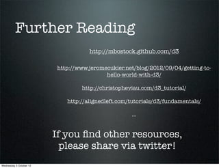 Further Reading
                                    http://mbostock.github.com/d3

                         http://www.jeromecukier.net/blog/2012/09/04/getting-to-
                                          hello-world-with-d3/

                                 http://christopheviau.com/d3_tutorial/

                            http://alignedleft.com/tutorials/d3/fundamentals/

                                                   ...


                         If you ﬁnd other resources,
                           please share via twitter!
Wednesday 3 October 12
 