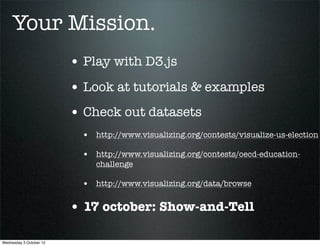 Your Mission.
                         • Play with D3.js
                         • Look at tutorials & examples
                         • Check out datasets
                           • http://www.visualizing.org/contests/visualize-us-election
                           • http://www.visualizing.org/contests/oecd-education-
                              challenge

                           • http://www.visualizing.org/data/browse

                         • 17 october: Show-and-Tell

Wednesday 3 October 12
 