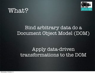 What?

                            Bind arbitrary data do a
                         Document Object Model (DOM)


                               Apply data-driven
                          transformations to the DOM


Wednesday 3 October 12
 