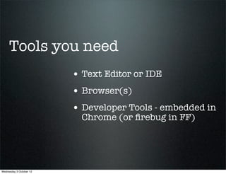 Tools you need
                         • Text Editor or IDE
                         • Browser(s)
                         • Developer Tools - embedded in
                           Chrome (or ﬁrebug in FF)




Wednesday 3 October 12
 