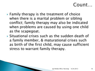  Family therapy is the treatment of choice
when there is a marital problem or sibling
conflict; family therapy may also be indicated
when problems are caused by using one child
as the scapegoat.
 Situational crises such as the sudden death of
a family member, & maturational crises such
as birth of the first child, may cause sufficient
stress to warrant family therapy.
4/24/2013Jay Patidar (M.Sc. Nursing) 10
 